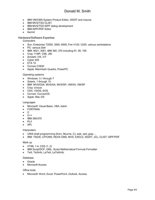 Donald M. Smith
Page 4/4
 IBM VM/CMS System Product Editor, XEDIT and macros
 IBM MVS/TSO CLIST
 IBM MVS/TSO ISPF dialog development
 IBM ISPF/PDF Editor
 Kermit
Hardware/Software Expertise
Computers
 Sun: Enterprise T2000, 3500, 6500; Fire V120, V220, various workstations
 PC: various Dell
 IBM: 9021, 3081, IBM 360, 370 including 91, 95, 195
 Cray: Y-MP, C98, J90
 Amdahl: V/6, V/7
 Cyber 205
 ETA 10
 Convex C3830
 Apple: Macintosh Quadra, PowerPC
Operating systems
 Windows: 3.1 through 7
 Solaris, 1 through 10
 IBM: MVS/ESA, MVS/XA, MVS/SP, VM/XA, VM/SP
 Cray: Unicos
 CDC: VSOS, EOS
 Convex: ConvexOS
 Apple: Mac OS
Languages
 Microsoft: Visual Basic, VBA, batch
 FORTRAN
 C
 C++
 IBM 360/370
 PL/I
 APL
Interpreters
 UNIX shell programming (Korn, Bourne, C), awk, sed, grep ...
 IBM: TSO/E; CP/CMS; REXX CMS, MVS; EXEC2; XEDIT; JCL; CLIST; ISPF/PDF
Mark up
 HTML 1-4, CSS (1, 2)
 IBM Script/DCF; GML, Script Mathematical Formula Formatter
 TeX, TeXinfo, LaTeX, LaTeXinfo
Database
 Oracle
 Microsoft Access
Office tools:
 Microsoft: Word, Excel, PowerPoint, Outlook, Access
 