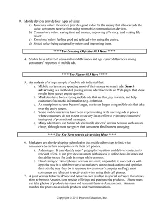 Copyright © 2019 Pearson Education, Inc.
9. Mobile devices provide four types of value:
a) Monetary value: the device provides good value for the money that also exceeds the
value consumers receive from using nonmobile communication devices.
b) Convenience value: saving time and money, improving efficiency, and making life
easier.
c) Emotional value: feeling good and relaxed when using the device.
d) Social value: being accepted by others and impressing them.
*****Use Learning Objective #8.3 Here *****
4. Studies have identified cross-cultural differences and age cohort differences among
consumers’ responses to mobile ads.
*****Use Figure #8.3 Here *****
5. An analysis of a large sample of mobile ads indicated that:
a. Mobile marketers are spending most of their money on search ads. Search
advertising is a method of placing online advertisements on Web pages that show
results from search engine queries.
b. Marketers have been creating mobile ads that are fun, pay rewards, and help
customers find useful information (e.g., referrals).
c. As smartphone screens became larger, marketers began using mobile ads that take
over the entire screen.
d. Some mobile marketers have been experimenting with inserting ads in places
where consumers do not expect to see any, in an effort to overcome consumers’
tuning-out of promotional messages.
e. Many advertisers use banner ads on mobile devices’ screens because such ads are
cheap, although most recognize that consumers find banners annoying.
*****Use Key Term search advertising Here *****
6. Marketers are also developing technologies that enable advertisers to link what
consumers do on their computers with their cell phones.
a. Advantages: It can identify users’ geographic locations and deliver contextually
relevant offers. It can provide consumers with access to online deals in stores and
the ability to pay for deals in stores while en route.
b. Disadvantages: Smartphones’ screens are small; impossible to use cookies with
apps the way it is with browsers (so marketers cannot track actions and optimize
their ads the way they do in response to customers’ computer surfing); most
consumers are reluctant to receive ads when using their cell phones.
7. A joint venture between iPhone and Amazon.com resulted in special software that allows
them to browse Amazon.com product offerings and purchase the products. iPhone users
can take photos of products in stores and transmit them to Amazon.com. Amazon
matches the photos to available products and recommendations.
 
