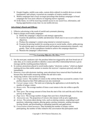 Copyright © 2019 Pearson Education, Inc.
8. Google Goggles, mobile scan codes, custom shirts ordered via mobile devices at tennis
tournaments, and culinary voyeurism are examples of creative mobile uses.
9. Mobile campaigns had a lower on-target percentage than desktop campaigns in broad
campaigns but were more effective in targeting narrow segments.
10. In the future, we will be receiving constant access to our social lives, information, and
buying opportunities at any time via our mobile devices.
Advertising’s Reach and Efficacy
1. Effective advertising is the result of careful and systematic planning.
2. Steps to design social media campaigns:
a) Define the campaign’s objectives and strategic approaches.
b) Examine the platforms available and determine which ones to use so as to achieve the
objectives.
c) Produce the campaign’s content using internal or external resources.
d) Examine the pricing models for securing access to social media, which, unlike pricing
for advertising space on traditional print and broadcast communication channels, vary
greatly. Then, set the expenditures needed to achieve the campaign objectives.
e) Measure the campaign’s effectiveness.
*****Use Learning Objective #8.4 Here *****
3. For the most part, marketers infer the purchase behaviors triggered by ads from broad sets of
sales data, as it is rarely possible to identify a cause-and-effect relationship between a given
message and the resulting purchase behavior.
4. In contrast, promotions placed in social media employ “electronic cookies,” which are digital
tracking devices that enable senders to monitor the receivers’ responses precisely and often
immediately.
5. However, even with electronic tracking, some advertisers have removed their Facebook ads
because they had trouble measuring whether the ads led to sales.
6. Analyzing website visits involves tracking:
a) Unique visitors. The number of visitors to the website that have accessed its content. User
profiles (based on their Web addresses) are also monitored.
b) Cost per unique visitor. The total cost of placing the application or ad divided by the
number of unique visitors.
c) Return visits. The average number of times a user returns to the site within a specific
period.
d) Time spent. The average amount of time from the start of the visit until the end of the last
activity on the page.
e) Page views. The average number of pages that users have clicked through.
f) Interaction rate. The proportion of viewers who interact with an ad or application.
g) Actions. The actions taken during visits, such as entering contests, responding to poll
questions, redeeming coupons, playing games, posting comments, sending messages,
inviting friends, and downloading or uploading materials and applications.
h) Conversation-related measures. Data including the number of unique visitors
participating, the number of links related to the conversation that participants reach
 
