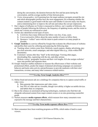 Copyright © 2019 Pearson Education, Inc.
during the conversation, the duration between the first and last posts during the
conversation, and the average number of time between posts.
i) Visitor demographics. (a) Examining how the target audience navigates around the site
and which demographic profiles have the most engagement; (b) evaluating whether the
content created is a good match with the users and whether it converts many into buyers;
and (c) determining how to improve the sell rate and reduce the cost per impression.
7. One’s degree of influence on Twitter is measured as follows: one’s number of followers, the
number of people following the followers, the frequency of updating tweets, and the extent to
which one’s tweets are referenced or cited.
8. Twitter also identified several types of users:
1. Celebrities have many followers but follow very few, if any, users.
2. Conversationalists follow about the same number of users as follow them.
3. Spammers “collect” users with the intent to push content to as many people as
possible.
9. Google Analytics is a service offered by Google that evaluates the effectiveness of websites
and profiles their users by collecting and analyzing the following data:
a) Tracking where visitors come from: Referrals, search engines, display advertising, pay-
per-click networks, email campaigns, and other digital links (e.g., clicks within PDF
documents).
b) Customers’ actions after they “land” at the initial page: Viewing other pages,
downloading files, registering with the site, and other actions.
c) Website visitors’ geographic location and their visit lengths. GA also assigns websites’
users into profiles and segments them.
10. Google Analytics enables marketers to measure the effectiveness of their websites and
promotional efforts, predict the impact of planned advertising campaigns on customers’
behavior and tracks sales activity and performance to provide marketers with their sites’
transactions, revenue, and many other commerce-related metrics.
*****Use Key Term Google Analytics Here*****
11. Online fraud and unseen ads are a challenge for companies that try to capture actual traffic or
video views.
1. Bots generate fake impressions and video views.
2. Just 54% of video ads are viewable, though view-ability is higher on mobile devices
and tablets than on computers.
12. Due to the reliance on automated ad buying technologies, marketers also find their ads
alongside unlicensed content from major content owners or on sites promoting counterfeit
goods.
13. Nielsen measures media exposure effects, which measure how many consumers were
exposed to the message and their characteristics.
*****Use Key Term media exposure effects Here *****
14. More consumers have been watching programs on DVRs, which makes it hard to count
viewers.
 