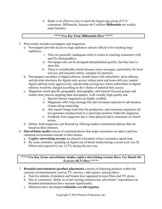 Copyright © 2019 Pearson Education, Inc.
ii. Radio is an effective way to reach the largest age group of U.S.
consumers, Millennials, because 66.5 million Millennials are weekly
radio listeners.
*****Use Key Term Millennials Here *****
5. Print media includes newspapers and magazines.
a. Newspapers provide access to large audiences and are effective for reaching large
audiences.
i. They are generally inadequate when it comes to reaching consumers with
specific demographics.
ii. Newspaper ads can be designed and published quickly, but they have a
short life.
iii. There is considerable clutter because many messages, particularly for local
services and research outlets, compete for attention.
b. Newspapers can phase in digital editions, bundle them with subscribers’ print editions,
and develop structures for digital-only access; reduce print and home delivery; market
digital editions more aggressively; and develop pricing tiers where subscribers to digital
editions would be charged according to the volume of material they access.
c. Magazines reach specific geographic, demographic, and interest-focused groups and
enable more precise targeting than newspapers, with visually high-quality ads.
i. Special-interest magazines are highly credible.
ii. Magazines offer long message life and increased exposure to ads because
of pass-along readership.
iii. Ads require longer lead time for production, and numerous magazines do
not guarantee ad placement in a particular position within the magazine.
iv. Feedback from magazine ads is often delayed and is measured via Starch
scores.
d. Online, both magazines can flourish by offering readers customized editions that are
based on their interests.
6. Out-of-home media consist of communications that target consumers in captive and less
cluttered environments outside of their homes.
a. Captive advertising screens are placed in locations where consumers spend time.
b. By some estimates, spending on digital out-of-home media during a recent year was $2
billion and expected to rise 12.5% during the next one.
*****Use Key Terms out-of-home media, captive advertising screens Here; Use Hands On
Exercise #8.15 Here *****
7. Branded entertainment (product placement) consists of featuring products within the
contents of entertainment, such as TV, movies, video games, among others.
a. Paid for embeds of products and brands have appeared in most films and TV shows.
b. Due to consumers’ ability to avoid viewing commercials, advertisers’ expenditures on
branded entertainment have increase significantly.
c. Marketers have developed webisodes and advergames.
 