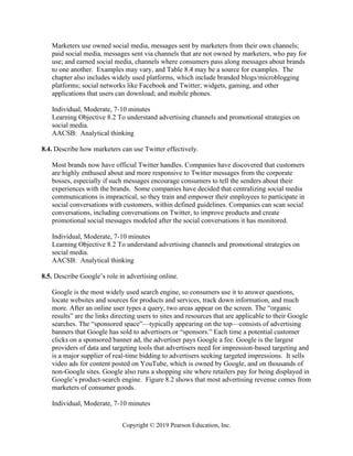 Copyright © 2019 Pearson Education, Inc.
Marketers use owned social media, messages sent by marketers from their own channels;
paid social media, messages sent via channels that are not owned by marketers, who pay for
use; and earned social media, channels where consumers pass along messages about brands
to one another. Examples may vary, and Table 8.4 may be a source for examples. The
chapter also includes widely used platforms, which include branded blogs/microblogging
platforms; social networks like Facebook and Twitter; widgets, gaming, and other
applications that users can download; and mobile phones.
Individual, Moderate, 7-10 minutes
Learning Objective 8.2 To understand advertising channels and promotional strategies on
social media.
AACSB: Analytical thinking
8.4. Describe how marketers can use Twitter effectively.
Most brands now have official Twitter handles. Companies have discovered that customers
are highly enthused about and more responsive to Twitter messages from the corporate
bosses, especially if such messages encourage consumers to tell the senders about their
experiences with the brands. Some companies have decided that centralizing social media
communications is impractical, so they train and empower their employees to participate in
social conversations with customers, within defined guidelines. Companies can scan social
conversations, including conversations on Twitter, to improve products and create
promotional social messages modeled after the social conversations it has monitored.
Individual, Moderate, 7-10 minutes
Learning Objective 8.2 To understand advertising channels and promotional strategies on
social media.
AACSB: Analytical thinking
8.5. Describe Google’s role in advertising online.
Google is the most widely used search engine, so consumers use it to answer questions,
locate websites and sources for products and services, track down information, and much
more. After an online user types a query, two areas appear on the screen. The “organic
results” are the links directing users to sites and resources that are applicable to their Google
searches. The “sponsored space”—typically appearing on the top—consists of advertising
banners that Google has sold to advertisers or “sponsors.” Each time a potential customer
clicks on a sponsored banner ad, the advertiser pays Google a fee. Google is the largest
providers of data and targeting tools that advertisers need for impression-based targeting and
is a major supplier of real-time bidding to advertisers seeking targeted impressions. It sells
video ads for content posted on YouTube, which is owned by Google, and on thousands of
non-Google sites. Google also runs a shopping site where retailers pay for being displayed in
Google’s product-search engine. Figure 8.2 shows that most advertising revenue comes from
marketers of consumer goods.
Individual, Moderate, 7-10 minutes
 