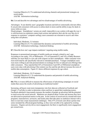 Copyright © 2019 Pearson Education, Inc.
Learning Objective 8.2 To understand advertising channels and promotional strategies on
social media.
AACSB: Information technology
8.6. List and describe two advantages and two disadvantages of mobile advertising.
Advantages: It can identify users’ geographic locations and deliver contextually relevant offers.
It can provide consumers with access to online deals in stores and the ability to pay for deals in
stores while en route.
Disadvantages: Smartphones’ screens are small; impossible to use cookies with apps the way it
is with browsers (so marketers cannot track actions and optimize their ads the way they do in
response to customers’ computer surfing); most consumers are reluctant to receive ads when
using their cell phones.
Individual, Moderate, 3-5 minutes
Learning Objective 8.3 To understand the dynamics and potential of mobile advertising.
AACSB: Information technology; Analytical thinking
8.7. Describe how one’s age impacts marketers’ targeting using mobile media.
Responses to promotional messages of mobile media are strongly related to one’s age.
According to one study, 19% of Millennials, 17% of Generation X, and 14% of Baby Boomers
said they are most likely to view ads with coupons on their smartphones. Older consumer were
most motivated by ads specifically relevant to intended purchases. Younger smartphone users
were more willing to provide personal details in exchange for free or reduced-cost offerings than
older consumers. They reported that 42% of Generation Z and 44% of Millennial smartphone
users were okay with advertising if the content was free and the ads did not increase the costs of
mobile data consumption. Figure 8.3 shows different responses by age cohort.
Individual, Moderate, 10-15 minutes
Learning Objective 8.3: To understand the dynamics and potential of mobile advertising.
AACSB: Analytical thinking
8.8. Why is it more difficult to measure the effectiveness of advertising campaigns on social
media than assess the results of advertising on traditional media?
Increasing, ad buyers want more transparency into how data are collected on Facebook and
Google’s YouTube in order to determine where and how to spend their marketing money.
Facebook admitted it inaccurately measure the number of people an advertiser had the potential
to reach across the social network. Marketers are skeptical about Twitter ads because they have
not delivered on promised metrics in the past. In the context of social activity around television
programs, truncated text, acronyms, and inside jokes that take place as audiences interact with a
show in real time create measurement challenges. Only 47% of tweets sent about a prime-time
series included the official program hashtag, so they were not able to be captured by existing
measures. Organic activity drives most engagement, but there is significantly more engagement
per owned tweet.
 