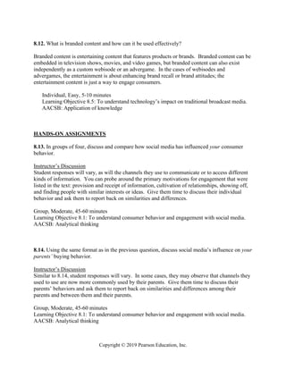 Copyright © 2019 Pearson Education, Inc.
8.12. What is branded content and how can it be used effectively?
Branded content is entertaining content that features products or brands. Branded content can be
embedded in television shows, movies, and video games, but branded content can also exist
independently as a custom webisode or an advergame. In the cases of webisodes and
advergames, the entertainment is about enhancing brand recall or brand attitudes; the
entertainment content is just a way to engage consumers.
Individual, Easy, 5-10 minutes
Learning Objective 8.5: To understand technology’s impact on traditional broadcast media.
AACSB: Application of knowledge
HANDS-ON ASSIGNMENTS
8.13. In groups of four, discuss and compare how social media has influenced your consumer
behavior.
Instructor’s Discussion
Student responses will vary, as will the channels they use to communicate or to access different
kinds of information. You can probe around the primary motivations for engagement that were
listed in the text: provision and receipt of information, cultivation of relationships, showing off,
and finding people with similar interests or ideas. Give them time to discuss their individual
behavior and ask them to report back on similarities and differences.
Group, Moderate, 45-60 minutes
Learning Objective 8.1: To understand consumer behavior and engagement with social media.
AACSB: Analytical thinking
8.14. Using the same format as in the previous question, discuss social media’s influence on your
parents’ buying behavior.
Instructor’s Discussion
Similar to 8.14, student responses will vary. In some cases, they may observe that channels they
used to use are now more commonly used by their parents. Give them time to discuss their
parents’ behaviors and ask them to report back on similarities and differences among their
parents and between them and their parents.
Group, Moderate, 45-60 minutes
Learning Objective 8.1: To understand consumer behavior and engagement with social media.
AACSB: Analytical thinking
 