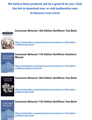 We believe these products will be a great fit for you. Click
the link to download now, or visit testbankfan.com
to discover even more!
Consumer Behavior 12th Edition Schiffman Test Bank
https://testbankfan.com/product/consumer-behavior-12th-edition-
schiffman-test-bank/
Consumer Behavior 11th Edition Schiffman Solutions
Manual
https://testbankfan.com/product/consumer-behavior-11th-edition-
schiffman-solutions-manual/
Consumer Behavior 10th Edition Schiffman Test Bank
https://testbankfan.com/product/consumer-behavior-10th-edition-
schiffman-test-bank/
Consumer Behavior 11th Edition Schiffman Test Bank
https://testbankfan.com/product/consumer-behavior-11th-edition-
schiffman-test-bank/
 