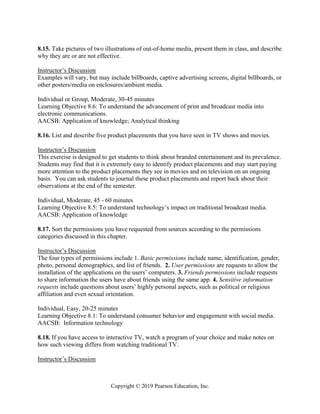 Copyright © 2019 Pearson Education, Inc.
8.15. Take pictures of two illustrations of out-of-home media, present them in class, and describe
why they are or are not effective.
Instructor’s Discussion
Examples will vary, but may include billboards, captive advertising screens, digital billboards, or
other posters/media on enclosures/ambient media.
Individual or Group, Moderate, 30-45 minutes
Learning Objective 8.6: To understand the advancement of print and broadcast media into
electronic communications.
AACSB: Application of knowledge; Analytical thinking
8.16. List and describe five product placements that you have seen in TV shows and movies.
Instructor’s Discussion
This exercise is designed to get students to think about branded entertainment and its prevalence.
Students may find that it is extremely easy to identify product placements and may start paying
more attention to the product placements they see in movies and on television on an ongoing
basis. You can ask students to journal these product placements and report back about their
observations at the end of the semester.
Individual, Moderate, 45 - 60 minutes
Learning Objective 8.5: To understand technology’s impact on traditional broadcast media.
AACSB: Application of knowledge
8.17. Sort the permissions you have requested from sources according to the permissions
categories discussed in this chapter.
Instructor’s Discussion
The four types of permissions include 1. Basic permissions include name, identification, gender,
photo, personal demographics, and list of friends. 2. User permissions are requests to allow the
installation of the applications on the users’ computers. 3. Friends permissions include requests
to share information the users have about friends using the same app. 4. Sensitive information
requests include questions about users’ highly personal aspects, such as political or religious
affiliation and even sexual orientation.
Individual, Easy, 20-25 minutes
Learning Objective 8.1: To understand consumer behavior and engagement with social media.
AACSB: Information technology
8.18. If you have access to interactive TV, watch a program of your choice and make notes on
how such viewing differs from watching traditional TV.
Instructor’s Discussion
 