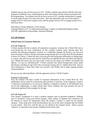 Copyright © 2019 Pearson Education, Inc.
Students may or may not have access to iTV. Further, students may interact with the television
programs in different ways, which depend on their motivations and the content associated with
the programming. For students who do not have access to iTV, consider asking them to engage
in social media around a live television show. Have the individuals who use social media to
engage with live television compare notes with the people who use iTV to engage around a live
television show.
Individual or Group, Moderate, 30-45 minutes
Learning Objective 8.5: To understand technology’s impact on traditional broadcast media.
AACSB: Application of knowledge; Analytical thinking
S.T.A.R. Projects
Ethical Issues in Consumer Behavior
S.T.A.R. Project #1
L’Oréal matches Revlon in almost all competitive categories. Examine the L’Oréal Web site at
www.loreal.com for more information on this cosmetic industry giant. Having done this,
consider the following imaginary scenario: as a marketing manager for Revlon, you have just
discovered that L’Oréal is trying to persuade young teenage girls to switch from Revlon products
to those of L’Oréal. L’Oréal ads show two teen girls discussing their difficulties in finding dates
to a prom. One girl having seen that her friend has just applied Revlon nail polish and lipstick,
says “Maybe the reason you can’t get a date is that you are using your mother’s nail polish and
lipstick—it’s just too old-fashioned!” L’Oreal continues this theme through their social media
advertising, including an app where they encourage teenage girls to “update their look” and use
their information to share their made over pictures with friends and to make ongoing product
recommendations.
Do you see any ethical problems with the approach used by L’Oréal? Explain.
Instructor’s Discussion
First, the students will find a wealth of consumer information on the L’Oréal Web site. This
information can be useful for constructing other projects or exercises. In the imaginary scenario,
L’Oréal has commented no sin, however, labeling a competitive product as old-fashioned may
not be fair (additionally, it might offend older users). Students also may question the use of
information gathered from teenagers by the app.
S.T.A.R. Project #2
Your group’s assignment is to pick a product category such as personal computers, clothing,
cars, or recreation. Using your chosen category, chart, outline, or diagram how consumers use
the Internet to search for information about the product. Conduct a search for the product
category. Then, keep track of the advertisements you see on the same computer that are related
to your search. Note how well the ads you see related to the original search. Select a group
“reporter” to summarize your group’s findings for the entire class.
 