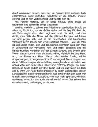 drauf ankommen lassen, was der im Spiegel jetzt anfinge, halb
entschlossen, nicht mitzutun, schüttelte er die Hände, knotete
eilfertig und an sich vorbeisehend und wandte sich ab.
Ans Fenster tretend, sah er lange hinaus, ohne etwas zu
gewahren, und sammelte einige Gedanken.
Wird es wirklich so schwer sein? dachte er bescheiden. Schuld an
allem ist, fürcht ich, nur der Größenwahn und die Begrifflichkeit. Ja,
wie Vater sagte: das Leben sagt man und: die Welt, und man
denkt, man hätte die Alpen und alle Millionen Europas und Asiens
vor und gegen sich, und all die riesenhaften und blendenden
Vorbilder, deren jedem man etwas nachtun möchte — wie soll man
da sich selber finden, sich und den kleinen, schmalen Weg, den man
in Wirklichkeit zur Verfügung hat! Und dabei begegnet uns ein
halbes Hundert Menschen auf der ganzen Strecke, und Dreien oder
Vieren davon kommt man ein wenig näher, vielleicht bis ans Herz,
ach, nur Einem ans Herz. Warum also solche Furcht, solche
Anspannungen, so ungeheuerliche Erwartungen? Die erzeugten nur
diese Enttäuschungen, die verbittern, erzeugten diese Menschen wie
Annas Vater und seine alten Lehrer und Professor Prager. Der arme
Benno, ob heute endlich der Brief kam? Und wie gut waren sie doch
alle zu ihm! Der Maler hatte ordentlich zu reden angefangen, dieser
Schweigsame, dieser Unbekümmerte, was ging er den an? Zwar war
er nicht verschwiegen mit Absicht, — er war mehr sparsam, wörtlich:
wort-karg, — ob ich das auch einmal werde? — — Dies schien ihm
erstrebenswert, und so ging er hinunter.
 
