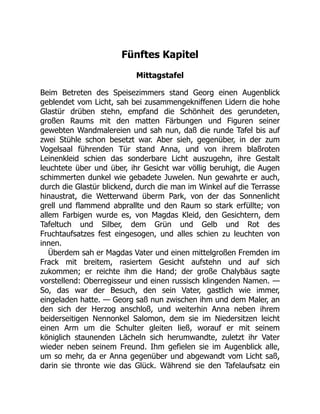 Fünftes Kapitel
Mittagstafel
Beim Betreten des Speisezimmers stand Georg einen Augenblick
geblendet vom Licht, sah bei zusammengekniffenen Lidern die hohe
Glastür drüben stehn, empfand die Schönheit des gerundeten,
großen Raums mit den matten Färbungen und Figuren seiner
gewebten Wandmalereien und sah nun, daß die runde Tafel bis auf
zwei Stühle schon besetzt war. Aber sieh, gegenüber, in der zum
Vogelsaal führenden Tür stand Anna, und von ihrem blaßroten
Leinenkleid schien das sonderbare Licht auszugehn, ihre Gestalt
leuchtete über und über, ihr Gesicht war völlig beruhigt, die Augen
schimmerten dunkel wie gebadete Juwelen. Nun gewahrte er auch,
durch die Glastür blickend, durch die man im Winkel auf die Terrasse
hinaustrat, die Wetterwand überm Park, von der das Sonnenlicht
grell und flammend abprallte und den Raum so stark erfüllte; von
allem Farbigen wurde es, von Magdas Kleid, den Gesichtern, dem
Tafeltuch und Silber, dem Grün und Gelb und Rot des
Fruchtaufsatzes fest eingesogen, und alles schien zu leuchten von
innen.
Überdem sah er Magdas Vater und einen mittelgroßen Fremden im
Frack mit breitem, rasiertem Gesicht aufstehn und auf sich
zukommen; er reichte ihm die Hand; der große Chalybäus sagte
vorstellend: Oberregisseur und einen russisch klingenden Namen. —
So, das war der Besuch, den sein Vater, gastlich wie immer,
eingeladen hatte. — Georg saß nun zwischen ihm und dem Maler, an
den sich der Herzog anschloß, und weiterhin Anna neben ihrem
beiderseitigen Nennonkel Salomon, dem sie im Niedersitzen leicht
einen Arm um die Schulter gleiten ließ, worauf er mit seinem
königlich staunenden Lächeln sich herumwandte, zuletzt ihr Vater
wieder neben seinem Freund. Ihm gefielen sie im Augenblick alle,
um so mehr, da er Anna gegenüber und abgewandt vom Licht saß,
darin sie thronte wie das Glück. Während sie den Tafelaufsatz ein
 