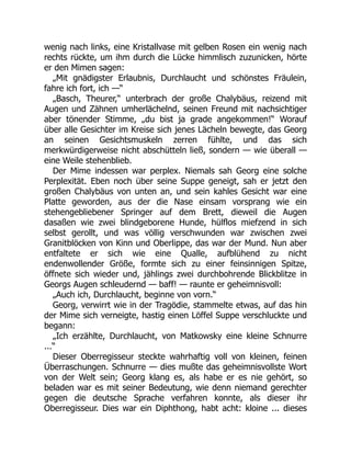 wenig nach links, eine Kristallvase mit gelben Rosen ein wenig nach
rechts rückte, um ihm durch die Lücke himmlisch zuzunicken, hörte
er den Mimen sagen:
„Mit gnädigster Erlaubnis, Durchlaucht und schönstes Fräulein,
fahre ich fort, ich —“
„Basch, Theurer,“ unterbrach der große Chalybäus, reizend mit
Augen und Zähnen umherlächelnd, seinen Freund mit nachsichtiger
aber tönender Stimme, „du bist ja grade angekommen!“ Worauf
über alle Gesichter im Kreise sich jenes Lächeln bewegte, das Georg
an seinen Gesichtsmuskeln zerren fühlte, und das sich
merkwürdigerweise nicht abschütteln ließ, sondern — wie überall —
eine Weile stehenblieb.
Der Mime indessen war perplex. Niemals sah Georg eine solche
Perplexität. Eben noch über seine Suppe geneigt, sah er jetzt den
großen Chalybäus von unten an, und sein kahles Gesicht war eine
Platte geworden, aus der die Nase einsam vorsprang wie ein
stehengebliebener Springer auf dem Brett, dieweil die Augen
dasaßen wie zwei blindgeborene Hunde, hülflos miefzend in sich
selbst gerollt, und was völlig verschwunden war zwischen zwei
Granitblöcken von Kinn und Oberlippe, das war der Mund. Nun aber
entfaltete er sich wie eine Qualle, aufblühend zu nicht
endenwollender Größe, formte sich zu einer feinsinnigen Spitze,
öffnete sich wieder und, jählings zwei durchbohrende Blickblitze in
Georgs Augen schleudernd — baff! — raunte er geheimnisvoll:
„Auch ich, Durchlaucht, beginne von vorn.“
Georg, verwirrt wie in der Tragödie, stammelte etwas, auf das hin
der Mime sich verneigte, hastig einen Löffel Suppe verschluckte und
begann:
„Ich erzählte, Durchlaucht, von Matkowsky eine kleine Schnurre
...“
Dieser Oberregisseur steckte wahrhaftig voll von kleinen, feinen
Überraschungen. Schnurre — dies mußte das geheimnisvollste Wort
von der Welt sein; Georg klang es, als habe er es nie gehört, so
beladen war es mit seiner Bedeutung, wie denn niemand gerechter
gegen die deutsche Sprache verfahren konnte, als dieser ihr
Oberregisseur. Dies war ein Diphthong, habt acht: kloine ... dieses
 