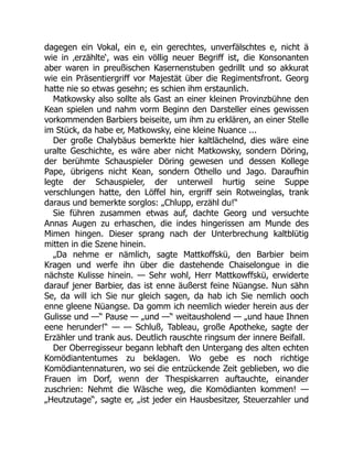 dagegen ein Vokal, ein e, ein gerechtes, unverfälschtes e, nicht ä
wie in ‚erzählte‘, was ein völlig neuer Begriff ist, die Konsonanten
aber waren in preußischen Kasernenstuben gedrillt und so akkurat
wie ein Präsentiergriff vor Majestät über die Regimentsfront. Georg
hatte nie so etwas gesehn; es schien ihm erstaunlich.
Matkowsky also sollte als Gast an einer kleinen Provinzbühne den
Kean spielen und nahm vorm Beginn den Darsteller eines gewissen
vorkommenden Barbiers beiseite, um ihm zu erklären, an einer Stelle
im Stück, da habe er, Matkowsky, eine kleine Nuance ...
Der große Chalybäus bemerkte hier kaltlächelnd, dies wäre eine
uralte Geschichte, es wäre aber nicht Matkowsky, sondern Döring,
der berühmte Schauspieler Döring gewesen und dessen Kollege
Pape, übrigens nicht Kean, sondern Othello und Jago. Daraufhin
legte der Schauspieler, der unterweil hurtig seine Suppe
verschlungen hatte, den Löffel hin, ergriff sein Rotweinglas, trank
daraus und bemerkte sorglos: „Chlupp, erzähl du!“
Sie führen zusammen etwas auf, dachte Georg und versuchte
Annas Augen zu erhaschen, die indes hingerissen am Munde des
Mimen hingen. Dieser sprang nach der Unterbrechung kaltblütig
mitten in die Szene hinein.
„Da nehme er nämlich, sagte Mattkoffskü, den Barbier beim
Kragen und werfe ihn über die dastehende Chaiselongue in die
nächste Kulisse hinein. — Sehr wohl, Herr Mattkowffskü, erwiderte
darauf jener Barbier, das ist enne äußerst feine Nüangse. Nun sähn
Se, da will ich Sie nur gleich sagen, da hab ich Sie nemlich ooch
enne gleene Nüangse. Da gomm ich neemlich wieder herein aus der
Gulisse und —“ Pause — „und —“ weitausholend — „und haue Ihnen
eene herunder!“ — — Schluß, Tableau, große Apotheke, sagte der
Erzähler und trank aus. Deutlich rauschte ringsum der innere Beifall.
Der Oberregisseur begann lebhaft den Untergang des alten echten
Komödiantentumes zu beklagen. Wo gebe es noch richtige
Komödiantennaturen, wo sei die entzückende Zeit geblieben, wo die
Frauen im Dorf, wenn der Thespiskarren auftauchte, einander
zuschrien: Nehmt die Wäsche weg, die Komödianten kommen! —
„Heutzutage“, sagte er, „ist jeder ein Hausbesitzer, Steuerzahler und
 