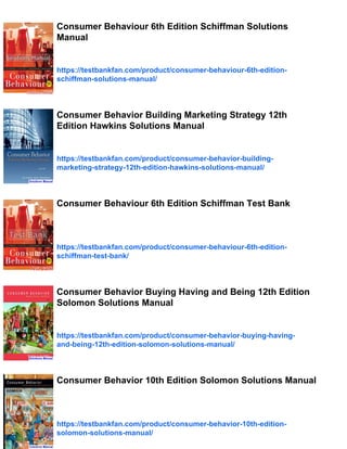 Consumer Behaviour 6th Edition Schiffman Solutions
Manual
https://testbankfan.com/product/consumer-behaviour-6th-edition-
schiffman-solutions-manual/
Consumer Behavior Building Marketing Strategy 12th
Edition Hawkins Solutions Manual
https://testbankfan.com/product/consumer-behavior-building-
marketing-strategy-12th-edition-hawkins-solutions-manual/
Consumer Behaviour 6th Edition Schiffman Test Bank
https://testbankfan.com/product/consumer-behaviour-6th-edition-
schiffman-test-bank/
Consumer Behavior Buying Having and Being 12th Edition
Solomon Solutions Manual
https://testbankfan.com/product/consumer-behavior-buying-having-
and-being-12th-edition-solomon-solutions-manual/
Consumer Behavior 10th Edition Solomon Solutions Manual
https://testbankfan.com/product/consumer-behavior-10th-edition-
solomon-solutions-manual/
 