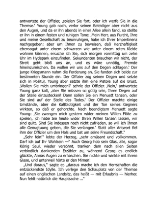 antwortete der Offizier, ‚spielen Sie fort, oder ich werfe Sie in die
Themse.‘ Young gab nach, verlor seinen Beleidiger aber nicht aus
den Augen, und da er ihn abends in einer Allee allein fand, so stellte
er ihn in einem festen und ruhigen Tone: ‚Mein Herr, aus Furcht, Ihre
und meine Gesellschaft zu beunruhigen, habe ich Ihrer Impertinenz
nachgegeben; aber um Ihnen zu beweisen, daß Herzhaftigkeit
ebensogut unter einem schwarzen wie unter einem roten Kleide
wohnen können, ersuche ich Sie, sich morgen vormittag um zehn
Uhr im Hydepark einzufinden. Sekundanten brauchen wir nicht, der
Streit geht bloß uns an, und es wäre unnötig, Fremde
hineinzumischen. Da wollen wir uns auf den Degen schlagen.‘ Der
junge Kriegsmann nahm die Forderung an. Sie fanden sich beide zur
bestimmten Stunde ein. Der Offizier zog seinen Degen und setzte
sich in Positur, Young aber setzte ihm eine Pistole auf die Brust.
‚Wollen Sie mich umbringen?‘ schrie der Offizier. ‚Nein,‘ antwortete
Young ganz kalt, ‚aber Sie müssen so gütig sein, Ihren Degen auf
der Stelle einzustecken! Dann sollen Sie ein Menuett tanzen, oder
Sie sind auf der Stelle des Todes.‘ Der Offizier machte einige
Umstände, aber die Kaltblütigkeit und der Ton seines Gegners
wirkten, so daß er gehorchte. Nach beendigtem Menuett sagte
Young: ‚Sie zwangen mich gestern wider meinen Willen Flöte zu
spielen, ich habe Sie heute wider Ihren Willen tanzen lassen, wir
sind quitt. Sind Sie indessen noch nicht zufrieden, so will ich Ihnen
alle Genugtuung geben, die Sie verlangen.‘ Statt aller Antwort fiel
ihm der Offizier um den Hals und bat um seine Freundschaft.“
„Sehr fein!“ lobte der Herzog, „sehr amüsant und vollkommen.
Darf ich auf Ihr Wohlsein —“ Auch Georg hob sein Glas, alle, sogar
König Saul, wieder versöhnt, tranken dem nach allen Seiten
verbindlich dankenden Erzähler zu, während Georg es endlich
glückte, Annas Augen zu erhaschen. Sie nickte und winkte mit ihrem
Glase, und unterweil hörte er den Mimen:
„Und daraus,“ sagte er, „daraus mache ich den Herrschaften die
entzückendste Idylle. Ich verlege den Schauplatz von der Themse
auf einen englischen Landsitz, das heißt — mit Erlaubnis — hierher.
Nun fehlt natürlich die Hauptsache ...“
 