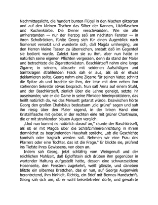 Nachmittagslicht, die hundert bunten Flügel in den Nischen glitzerten
und auf den kleinen Tischen das Silber der Kannen, Likörflaschen
und Kuchenkörbe. Die Diener verschwanden. Wie sie alle
umherstanden — nur der Herzog saß am nächsten Fenster — in
ihren Schoßröcken, fühlte Georg sich für einen Augenblick nach
Somerset versetzt und wunderte sich, daß Magda umherging, um
den Herren kleine Tassen zu überreichen, anstatt daß im Gegenteil
sie bedient wurde. Zuletzt kam sie zu ihm, aber nun hatte er
natürlich seine eigenen Pflichten vergessen, denn da stand der Maler
und betrachtete die Zigarettenkästen. Baschkirtseff nahm eine lange
Zigarre; in seinem, allzusehr mit seidenen Aufschlägen und
Samtkragen strahlenden Frack sah er aus, als ob er etwas
deklamieren sollte. Georg nahm eine Zigarre für seinen Vater, schnitt
die Spitze ab und brachte sie ihm, der leise mit dem neben ihm
stehenden Sekretär etwas besprach. Nun saß Anna auf einem Stuhl,
und der Baschkirtseff, zierlich über die Lehne geneigt, setzte ihr
auseinander, wie er die Dame in seine Filmidee hineinpraktiziere, das
heißt natürlich da, wo das Menuett getanzt würde. Dazwischen hörte
Georg den großen Chalybäus bedeutsam „die grüne“ sagen und sah
ihn riesig über den Maler ragend, in der linken Hand eine
Kristallflasche mit gelber, in der rechten eine mit grüner Chartreuse,
die er mit strahlenden blauen Augen verglich.
„Und nun kommt es natürlich darauf an,“ raunte der Baschkirtseff,
als ob er mit Magda über die Schlafzimmereinrichtung in ihrem
demnächst zu begründenden Haushalt spräche, „ob die Geschichte
komisch oder tragisch werden soll. Nehmen wir eine Frau des
Pfarrers oder eine Tochter, das ist die Frage.“ Er blickte sie, prüfend
ins Tiefste ihres Gewissens, von oben an.
Indem sah Georg, jetzt schläfrig vom Weingenuß und der
reichlichen Mahlzeit, daß Egloffstein sich drüben ihm gegenüber in
wartender Haltung aufgestellt hatte, dessen eine schwarzseidene
Hosenseite, den Fenstern zugekehrt, weiß glänzte, und daneben
blitzte ein silbernes Brettchen, das er nun, auf Georgs Augenwink
herantretend, ihm hinhielt. Richtig, ein Brief mit Bennos Handschrift.
Georg sah sich um, ob er wohl beiseitetreten dürfe, und gewahrte
 
