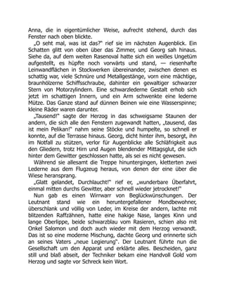 Anna, die in eigentümlicher Weise, aufrecht stehend, durch das
Fenster nach oben blickte.
„O seht mal, was ist das?“ rief sie im nächsten Augenblick. Ein
Schatten glitt von oben über das Zimmer, und Georg sah hinaus.
Siehe da, auf dem weiten Rasenoval hatte sich ein weißes Ungetüm
aufgestellt, es hüpfte noch vorwärts und stand, — riesenhafte
Leinwandflächen in Stockwerken übereinander, zwischen denen es
schattig war, viele Schnüre und Metallgestänge, vorn eine mächtige,
braunhölzerne Schiffsschraube, dahinter ein gewaltiger schwarzer
Stern von Motorzylindern. Eine schwarzlederne Gestalt erhob sich
jetzt im schattigen Innern, und ein Arm schwenkte eine lederne
Mütze. Das Ganze stand auf dünnen Beinen wie eine Wasserspinne;
kleine Räder waren darunter.
„Tausend!“ sagte der Herzog in das schweigsame Staunen der
andern, die sich alle den Fenstern zugewandt hatten, „tausend, das
ist mein Pelikan!“ nahm seine Stöcke und humpelte, so schnell er
konnte, auf die Terrasse hinaus. Georg, dicht hinter ihm, besorgt, ihn
im Notfall zu stützen, verlor für Augenblicke alle Schläfrigkeit aus
den Gliedern, trotz Hirn und Augen blendender Mittagsglut, die sich
hinter dem Gewitter geschlossen hatte, als sei es nicht gewesen.
Während sie allesamt die Treppe hinuntergingen, kletterten zwei
Lederne aus dem Flugzeug heraus, von denen der eine über die
Wiese heransprang.
„Glatt gelandet, Durchlaucht!“ rief er, „wunderbare Überfahrt,
einmal mitten durchs Gewitter, aber schnell wieder jetrocknet!“
Nun gab es einen Wirrwarr von Beglückwünschungen. Der
Leutnant stand wie ein heruntergefallener Mondbewohner,
überschlank und völlig von Leder, im Kreise der andern, lachte mit
blitzenden Raffzähnen, hatte eine hakige Nase, langes Kinn und
lange Oberlippe, beide schwarzblau vom Rasieren, schien also mit
Onkel Salomon und doch auch wieder mit dem Herzog verwandt.
Das ist so eine moderne Mischung, dachte Georg und erinnerte sich
an seines Vaters „neue Legierung“. Der Leutnant führte nun die
Gesellschaft um den Apparat und erklärte alles. Bescheiden, ganz
still und blaß abseit, der Techniker bekam eine Handvoll Gold vom
Herzog und sagte vor Schreck kein Wort.
 