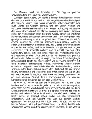 Der Monteur warf die Schraube an. Sie flog ein paarmal
schwankend im Kreis und war verschwunden.
„Deubel,“ sagte Georg, „wo ist die Schraube hingeflogen?“ worauf
der Monteur sanft lachte und von der ungeheuren Geschwindigkeit
der Drehung sprach, was Georg inzwischen selber eingefallen war,
auch wurde ein Glitzern sichtbar, und am Boden wehten und
verbogen sich die Halme tief und in heftiger Aufregung. Da brauste
der Motor stürmisch auf, die Männer sprangen weit zurück, langsam
rollte der weiße Kasten über die grüne Wiese, schien ins Wäldchen
zu wollen, erhob sich jedoch unvermerkt und — ein wenig nach links
geneigt — schwang er sich mit plötzlichem Willen über die Wipfel
empor, steuerte der Ferne zu, beschrieb einen langen Bogen, so
schön und leichtgemut sich umlegend, daß Georgs Zwerchfell zitterte
und er lachen mußte, nach oben blinzelnd mit geblendeten Augen,
— kehrte zurück, schwebte drohend und riesenhaft über den unten
Stehenden, senkte sich, zog einen Kreis von wunderbarster Ruhe
und Genauigkeit über Dach und Türmen von Helenenruh, prächtig
donnerte der Motor, — stieg in langen, herrlichen Schraubengängen
höher, plötzlich blitzte der ganze Kasten von der Sonne getroffen auf,
eine mächtige, schneeweiße Masse, schwenkte wieder herum,
erlosch und zog von neuem dicht über den Parkwipfeln hin, dann in
schnurgerader Bahn, schräg gegen den strahlend blauen Himmel
hinan, schimmernd und seelenvoll dem Unendlichen zu. Als er über
den Baumkronen fortgeglitten war, hatte es Georg geschienen, als
ob eine schwarze Gestalt daraus emporgetaumelt und von der
Schraube zurückgeworfen sei, ein paar Dohlen wohl.
Ja — — nun — —, da war sie fortgeflogen. An ihn, der unten
bleiben mußte, hatte sie nicht gedacht, ihm nicht einmal zugenickt,
oder hätte die Zeit wirklich nicht dazu gereicht? Nein, das war keine
Liebe, sicherlich nicht! Ein Kind war sie, spielte bloß und tat, was ihr
einfiel, und vielleicht fiel es ihr ab und zu ein, daß sie ihn liebte, das
heißt, wenn sie jemand haben wollte, um ihn verführerisch
anzulächeln. Und sein Gedicht, was war aus seinem Gedicht
geworden? Sie machte sich wohl doch nichts daraus. Das war ein
herber Schmerz, eine giftige Enttäuschung, und Georg beeilte sich,
sein ganzes Wesen damit zu tränken, bis es überfloß, bis die Welt im
 