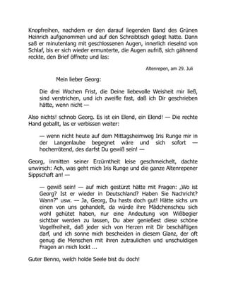 Knopfreihen, nachdem er den darauf liegenden Band des Grünen
Heinrich aufgenommen und auf den Schreibtisch gelegt hatte. Dann
saß er minutenlang mit geschlossenen Augen, innerlich rieselnd von
Schlaf, bis er sich wieder ermunterte, die Augen aufriß, sich gähnend
reckte, den Brief öffnete und las:
Altenrepen, am 29. Juli
Mein lieber Georg:
Die drei Wochen Frist, die Deine liebevolle Weisheit mir ließ,
sind verstrichen, und ich zweifle fast, daß ich Dir geschrieben
hätte, wenn nicht —
Also nichts! schnob Georg. Es ist ein Elend, ein Elend! — Die rechte
Hand geballt, las er verbissen weiter:
— wenn nicht heute auf dem Mittagsheimweg Iris Runge mir in
der Langenlaube begegnet wäre und sich sofort —
hocherrötend, des darfst Du gewiß sein! —
Georg, inmitten seiner Erzürntheit leise geschmeichelt, dachte
unwirsch: Ach, was geht mich Iris Runge und die ganze Altenrepener
Sippschaft an! —
— gewiß sein! — auf mich gestürzt hätte mit Fragen: „Wo ist
Georg? Ist er wieder in Deutschland? Haben Sie Nachricht?
Wann?“ usw. — Ja, Georg, Du hasts doch gut! Hätte sichs um
einen von uns gehandelt, da würde ihre Mädchenscheu sich
wohl gehütet haben, nur eine Andeutung von Wißbegier
sichtbar werden zu lassen, Du aber genießest diese schöne
Vogelfreiheit, daß jeder sich von Herzen mit Dir beschäftigen
darf, und ich sonne mich bescheiden in diesem Glanz, der oft
genug die Menschen mit ihren zutraulichen und unschuldigen
Fragen an mich lockt ...
Guter Benno, welch holde Seele bist du doch!
 