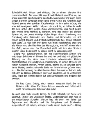 Schwächlichkeit hüben und drüben, die zu einem elenden Brei
zusammenfließt. Der eine läßt aus Schwächlichkeit das Böse zu, der
andre unterläßt aus Schwäche das Gute. Nun wird er mir noch einen
langen Sermon schreiben über seine arme Mama, die natürlich auch
liebend gerne den größten Kapellmeister in ihm sehn würde, die
aber keinen eigenen Willen hat, und die krank ist, so daß er ihr nicht
das Leid antun darf, gegen ihren vermeintlichen, das heißt gegen
den Willen ihres Mannes zu handeln. Und daß dieser ein elender
Tyrann ist, der jenes einstige Opfer längst durch Knechtung und
Erstickung alles Blühenden und Zarten und Liebevollen um sich
herum längst doppelt und dreifach wettgemacht hat, davon natürlich
kein Wort! Ja, was hilft mir denn nun mein riesenhaftes Erbe und
alle Ahnen und alle Fabriken des Herzogtums, was hilft einem denn
das Geld, wenn man der Dummheit nicht mit ihm den Schlund
stopfen kann! Es ist nicht zu sagen, nicht zu sagen ist es ja!
Georg war aufgesprungen, lief mit schwingenden Armen und
mächtigen Schritten im Zimmer hin und her und blieb mit plötzlicher
Rührung vor der, über dem Lehnstuhl schwebenden kleinen
Alabasterschale mit goldgrünem Mispelkranz, an einem Dreieck von
Ketten hängend, stehen. Armer Benno, dachte er, so schwebt deine
zarte, blasse, durchscheinende Seele mit ihrem immer grünen Kranz
in ... Die Fortsetzung des Gleichnisses blieb ihm aus, er bückte sich,
hob den zu Boden gefallenen Brief auf, zauderte, ob er weiterlesen
solle, legte den ersten Bogen auf den Schreibtisch und begann den
zweiten.
So hab Dank, Georg, noch einmal innigsten Dank Dir und
Deinem edlen Vater für diesen letzten Versuch, und haltet mich
nicht für undankbar, bitte nur das nicht!
Ja, auch das noch! murrte Georg. Er trieft natürlich von Seele und
Edelmut. Immer am unrechten Platze. Undankbarkeit! Der Alte ist
ein undankbarer Schurke! Warum hab ich denn vier Jahre das
Gejammer und Geunke und die Nörgeleien und Streitereien
ausgehalten? Laß sehen, schrieb er nicht davon auch was? — Georg
 