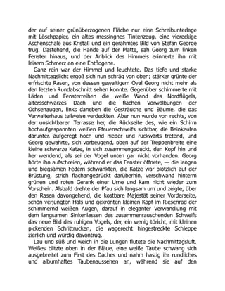 der auf seiner grünüberzogenen Fläche nur eine Schreibunterlage
mit Löschpapier, ein altes messingnes Tintenzeug, eine viereckige
Aschenschale aus Kristall und ein gerahmtes Bild von Stefan George
trug. Dastehend, die Hände auf der Platte, sah Georg zum linken
Fenster hinaus, und der Anblick des Himmels erinnerte ihn mit
leisem Schmerz an eine Entflogene.
Ganz rein war der Himmel und leuchtete. Das tiefe und starke
Nachmittagslicht ergoß sich nun schräg von oben; stärker grünte der
erfrischte Rasen, von dessen gewaltigem Oval Georg nicht mehr als
den letzten Rundabschnitt sehen konnte. Gegenüber schimmerte mit
Läden und Fensterreihen die weiße Wand des Nordflügels,
altersschwarzes Dach und die flachen Vorwölbungen der
Ochsenaugen, links daneben die Gesträuche und Bäume, die das
Verwalterhaus teilweise verdeckten. Aber nun wurde von rechts, von
der unsichtbaren Terrasse her, die Rückseite des, wie ein Schirm
hochaufgespannten weißen Pfauenschweifs sichtbar, die Beinkeulen
darunter, aufgeregt hoch und nieder und rückwärts tretend, und
Georg gewahrte, sich vorbeugend, oben auf der Treppenbreite eine
kleine schwarze Katze, in sich zusammengeduckt, den Kopf hin und
her wendend, als sei der Vogel unten gar nicht vorhanden. Georg
hörte ihn aufschreien, während er das Fenster öffnete, — die langen
und biegsamen Federn schwankten, die Katze war plötzlich auf der
Brüstung, strich flachangedrückt darüberhin, verschwand hinterm
grünen und roten Gerank einer Urne und kam nicht wieder zum
Vorschein. Alsbald drehte der Pfau sich langsam um und zeigte, über
den Rasen davongehend, die kostbare Majestät seiner Vorderseite,
schön verjüngten Hals und gekrönten kleinen Kopf im Riesenrad der
schimmernd weißen Augen, darauf in eleganter Verwandlung mit
dem langsamen Sinkenlassen des zusammenrauschenden Schweifs
das neue Bild des ruhigen Vogels, der, ein wenig töricht, mit kleinen
pickenden Schrittrucken, die wagerecht hingestreckte Schleppe
zierlich und würdig davontrug.
Lau und süß und weich in die Lungen flutete die Nachmittagsluft.
Weißes blitzte oben in der Bläue, eine weiße Taube schwang sich
ausgebreitet zum First des Daches und nahm hastig ihr rundliches
und albumhaftes Taubenaussehen an, während sie auf den
 