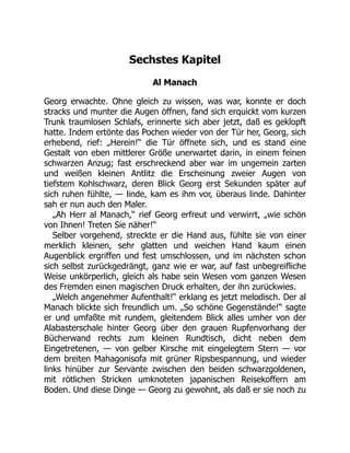 Sechstes Kapitel
Al Manach
Georg erwachte. Ohne gleich zu wissen, was war, konnte er doch
stracks und munter die Augen öffnen, fand sich erquickt vom kurzen
Trunk traumlosen Schlafs, erinnerte sich aber jetzt, daß es geklopft
hatte. Indem ertönte das Pochen wieder von der Tür her, Georg, sich
erhebend, rief: „Herein!“ die Tür öffnete sich, und es stand eine
Gestalt von eben mittlerer Größe unerwartet darin, in einem feinen
schwarzen Anzug; fast erschreckend aber war im ungemein zarten
und weißen kleinen Antlitz die Erscheinung zweier Augen von
tiefstem Kohlschwarz, deren Blick Georg erst Sekunden später auf
sich ruhen fühlte, — linde, kam es ihm vor, überaus linde. Dahinter
sah er nun auch den Maler.
„Ah Herr al Manach,“ rief Georg erfreut und verwirrt, „wie schön
von Ihnen! Treten Sie näher!“
Selber vorgehend, streckte er die Hand aus, fühlte sie von einer
merklich kleinen, sehr glatten und weichen Hand kaum einen
Augenblick ergriffen und fest umschlossen, und im nächsten schon
sich selbst zurückgedrängt, ganz wie er war, auf fast unbegreifliche
Weise unkörperlich, gleich als habe sein Wesen vom ganzen Wesen
des Fremden einen magischen Druck erhalten, der ihn zurückwies.
„Welch angenehmer Aufenthalt!“ erklang es jetzt melodisch. Der al
Manach blickte sich freundlich um. „So schöne Gegenstände!“ sagte
er und umfaßte mit rundem, gleitendem Blick alles umher von der
Alabasterschale hinter Georg über den grauen Rupfenvorhang der
Bücherwand rechts zum kleinen Rundtisch, dicht neben dem
Eingetretenen, — von gelber Kirsche mit eingelegtem Stern — vor
dem breiten Mahagonisofa mit grüner Ripsbespannung, und wieder
links hinüber zur Servante zwischen den beiden schwarzgoldenen,
mit rötlichen Stricken umknoteten japanischen Reisekoffern am
Boden. Und diese Dinge — Georg zu gewohnt, als daß er sie noch zu
 