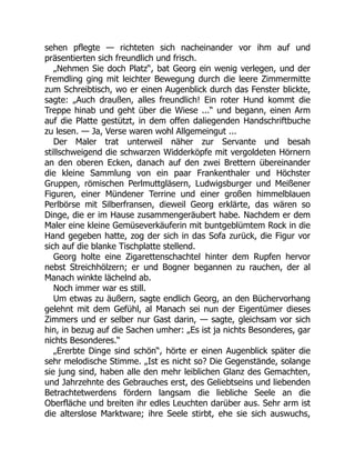sehen pflegte — richteten sich nacheinander vor ihm auf und
präsentierten sich freundlich und frisch.
„Nehmen Sie doch Platz“, bat Georg ein wenig verlegen, und der
Fremdling ging mit leichter Bewegung durch die leere Zimmermitte
zum Schreibtisch, wo er einen Augenblick durch das Fenster blickte,
sagte: „Auch draußen, alles freundlich! Ein roter Hund kommt die
Treppe hinab und geht über die Wiese ...“ und begann, einen Arm
auf die Platte gestützt, in dem offen daliegenden Handschriftbuche
zu lesen. — Ja, Verse waren wohl Allgemeingut ...
Der Maler trat unterweil näher zur Servante und besah
stillschweigend die schwarzen Widderköpfe mit vergoldeten Hörnern
an den oberen Ecken, danach auf den zwei Brettern übereinander
die kleine Sammlung von ein paar Frankenthaler und Höchster
Gruppen, römischen Perlmuttgläsern, Ludwigsburger und Meißener
Figuren, einer Mündener Terrine und einer großen himmelblauen
Perlbörse mit Silberfransen, dieweil Georg erklärte, das wären so
Dinge, die er im Hause zusammengeräubert habe. Nachdem er dem
Maler eine kleine Gemüseverkäuferin mit buntgeblümtem Rock in die
Hand gegeben hatte, zog der sich in das Sofa zurück, die Figur vor
sich auf die blanke Tischplatte stellend.
Georg holte eine Zigarettenschachtel hinter dem Rupfen hervor
nebst Streichhölzern; er und Bogner begannen zu rauchen, der al
Manach winkte lächelnd ab.
Noch immer war es still.
Um etwas zu äußern, sagte endlich Georg, an den Büchervorhang
gelehnt mit dem Gefühl, al Manach sei nun der Eigentümer dieses
Zimmers und er selber nur Gast darin, — sagte, gleichsam vor sich
hin, in bezug auf die Sachen umher: „Es ist ja nichts Besonderes, gar
nichts Besonderes.“
„Ererbte Dinge sind schön“, hörte er einen Augenblick später die
sehr melodische Stimme. „Ist es nicht so? Die Gegenstände, solange
sie jung sind, haben alle den mehr leiblichen Glanz des Gemachten,
und Jahrzehnte des Gebrauches erst, des Geliebtseins und liebenden
Betrachtetwerdens fördern langsam die liebliche Seele an die
Oberfläche und breiten ihr edles Leuchten darüber aus. Sehr arm ist
die alterslose Marktware; ihre Seele stirbt, ehe sie sich auswuchs,
 