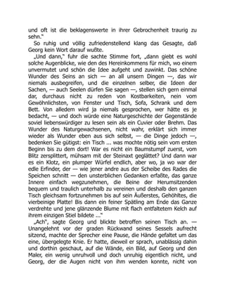 und oft ist die beklagenswerte in ihrer Gebrochenheit traurig zu
sehn.“
So ruhig und völlig zufriedenstellend klang das Gesagte, daß
Georg kein Wort darauf wußte.
„Und dann,“ fuhr die sachte Stimme fort, „dann giebt es wohl
solche Augenblicke, wie den des Hereinkommens für mich, wo einem
unvermutet und schön die Idee aufgeht und zuwinkt. Das schöne
Wunder des Seins an sich — an all unsern Dingen —, das wir
niemals ausbegreifen, und die einzelnen selber, die Ideen der
Sachen, — auch Seelen dürfen Sie sagen —, stellen sich gern einmal
dar, durchaus nicht zu reden von Kostbarkeiten, nein vom
Gewöhnlichsten, von Fenster und Tisch, Sofa, Schrank und dem
Bett. Von alledem wird ja niemals gesprochen, wer hätte es je
bedacht, — und doch würde eine Naturgeschichte der Gegenstände
soviel liebenswürdiger zu lesen sein als ein Cuvier oder Brehm. Das
Wunder des Naturgewachsenen, nicht wahr, erklärt sich immer
wieder als Wunder eben aus sich selbst, — die Dinge jedoch —,
bedenken Sie gütigst: ein Tisch ... was mochte nötig sein vom ersten
Beginn bis zu dem dort! War es nicht ein Baumstumpf zuerst, vom
Blitz zersplittert, mühsam mit der Steinaxt geglättet? Und dann war
es ein Klotz, ein plumper Würfel endlich, aber wo, ja wo war der
edle Erfinder, der — wie jener andre aus der Scheibe des Rades die
Speichen schnitt — den unsterblichen Gedanken erfaßte, das ganze
Innere einfach wegzunehmen, die Beine der Herumsitzenden
bequem und traulich unterhalb zu vereinen und deshalb den ganzen
Tisch gleichsam fortzunehmen bis auf sein Äußerstes, Gehöhltes, die
vierbeinige Platte! Bis dann ein feiner Spätling am Ende das Ganze
verdrehte und jene glänzende Blume mit flach entfaltetem Kelch auf
ihrem einzigen Stiel bildete ...“
„Ach“, sagte Georg und blickte betroffen seinen Tisch an. —
Unangelehnt vor der graden Rückwand seines Sessels aufrecht
sitzend, machte der Sprecher eine Pause, die Hände gefaltet um das
eine, übergelegte Knie. Er hatte, dieweil er sprach, unablässig dahin
und dorthin geschaut, auf die Wände, ein Bild, auf Georg und den
Maler, ein wenig unruhvoll und doch unruhig eigentlich nicht, und
Georg, der die Augen nicht von ihm wenden konnte, nicht von
 