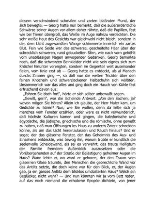 diesem verschwindend schmalen und zarten blaßroten Mund, der
sich bewegte, — Georg hatte nun bemerkt, daß die außerordentliche
Schwärze seiner Augen vor allem daher rührte, daß die Pupillen, fast
wie bei Tieren übergroß, das Weiße im Auge nahezu verdeckten. Die
sehr weiße Haut des Gesichts war gleichwohl nicht bleich, sondern in
der, dem Licht zugewandten Wange schimmerte innerlich ein zartes
Blut. Fein wie Seide war das schwarze, gescheitelte Haar über der
schrecklich schweren, rund gebuckelten Stirn, wie nach vorn gehöhlt
vom unablässigen Nagen anwogender Gedanken. Georg bemerkte
noch, daß die schwarzen Beinkleider nicht wie sein eignes sich zum
Knöchel hinunter verengten, sondern im Gegenteil weit auseinander
fielen, vom Knie erst ab — Georg hatte es entdeckt, als al Manach
durchs Zimmer ging —, so daß nun die weiten Trichter über den
feinen Knöcheln und schwarzlackenen Halbschuhn sich wölbten.
Unsommerlich war das alles und ging doch ein Hauch von Kühle fast
erfrischend davon aus.
„Fahren Sie doch fort“, hörte er sich selber unbewußt sagen.
„Gewiß, gern“, war die lächelnde Antwort. „Von den Sachen, ja?
wovon mögen Sie hören? Allein ich glaube, der Herr Maler kam, um
Gedichte zu hören? Nun, wie Sie wollen, denn da ließe sich ja
manches vom Fenster erzählen, oder wäre es nicht verwunderlich,
daß höchste Kulturen kamen und gingen, die babylonische und
ägyptische, die jüdische, griechische und die römische, ohne gewußt
zu haben, daß man Öffnungen ins Haus zu anderm Zweck schneiden
könne, als um das Licht hereinzulassen und Rauch hinaus? Und er
sogar, der das gläserne Fenster, der das Geheimnis des Aus- und
Einsehens entdeckte, was bewog ihn, warum trübte er künstlich die
seelenvolle Scheidewand, als sei es verwehrt, das traute Heiligtum
der Familie fremdem Außenblick auszusetzen oder die
Vorübergehenden auf der Straße der Belästigung geheimer Augen im
Haus? Wann lebte er, wo ward er geboren, der den Traum vom
gläsernen Glase träumte, den Menschen die gebrechliche Wand vor
das Antlitz setzte, die doch keine war für den Blick, er, der Augen
gab, ja ein ganzes Antlitz dem blicklos umdüsterten Haus? Welch ein
Beglücker, nicht wahr? — Und nun könnten wir ja vom Bett reden,
auf das noch niemand die erhabene Epopöe dichtete, von jener
 