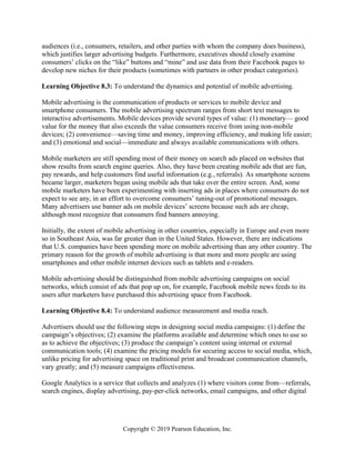 Copyright © 2019 Pearson Education, Inc.
audiences (i.e., consumers, retailers, and other parties with whom the company does business),
which justifies larger advertising budgets. Furthermore, executives should closely examine
consumers’ clicks on the “like” buttons and “mine” and use data from their Facebook pages to
develop new niches for their products (sometimes with partners in other product categories).
Learning Objective 8.3: To understand the dynamics and potential of mobile advertising.
Mobile advertising is the communication of products or services to mobile device and
smartphone consumers. The mobile advertising spectrum ranges from short text messages to
interactive advertisements. Mobile devices provide several types of value: (1) monetary— good
value for the money that also exceeds the value consumers receive from using non-mobile
devices; (2) convenience—saving time and money, improving efficiency, and making life easier;
and (3) emotional and social—immediate and always available communications with others.
Mobile marketers are still spending most of their money on search ads placed on websites that
show results from search engine queries. Also, they have been creating mobile ads that are fun,
pay rewards, and help customers find useful information (e.g., referrals). As smartphone screens
became larger, marketers began using mobile ads that take over the entire screen. And, some
mobile marketers have been experimenting with inserting ads in places where consumers do not
expect to see any, in an effort to overcome consumers’ tuning-out of promotional messages.
Many advertisers use banner ads on mobile devices’ screens because such ads are cheap,
although most recognize that consumers find banners annoying.
Initially, the extent of mobile advertising in other countries, especially in Europe and even more
so in Southeast Asia, was far greater than in the United States. However, there are indications
that U.S. companies have been spending more on mobile advertising than any other country. The
primary reason for the growth of mobile advertising is that more and more people are using
smartphones and other mobile internet devices such as tablets and e-readers.
Mobile advertising should be distinguished from mobile advertising campaigns on social
networks, which consist of ads that pop up on, for example, Facebook mobile news feeds to its
users after marketers have purchased this advertising space from Facebook.
Learning Objective 8.4: To understand audience measurement and media reach.
Advertisers should use the following steps in designing social media campaigns: (1) define the
campaign’s objectives; (2) examine the platforms available and determine which ones to use so
as to achieve the objectives; (3) produce the campaign’s content using internal or external
communication tools; (4) examine the pricing models for securing access to social media, which,
unlike pricing for advertising space on traditional print and broadcast communication channels,
vary greatly; and (5) measure campaigns effectiveness.
Google Analytics is a service that collects and analyzes (1) where visitors come from—referrals,
search engines, display advertising, pay-per-click networks, email campaigns, and other digital
 