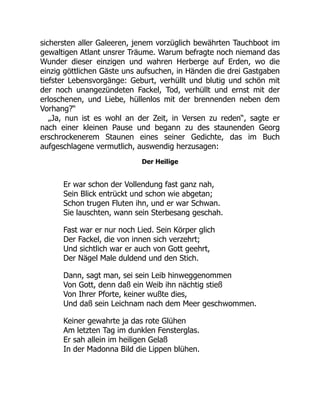 sichersten aller Galeeren, jenem vorzüglich bewährten Tauchboot im
gewaltigen Atlant unsrer Träume. Warum befragte noch niemand das
Wunder dieser einzigen und wahren Herberge auf Erden, wo die
einzig göttlichen Gäste uns aufsuchen, in Händen die drei Gastgaben
tiefster Lebensvorgänge: Geburt, verhüllt und blutig und schön mit
der noch unangezündeten Fackel, Tod, verhüllt und ernst mit der
erloschenen, und Liebe, hüllenlos mit der brennenden neben dem
Vorhang?“
„Ja, nun ist es wohl an der Zeit, in Versen zu reden“, sagte er
nach einer kleinen Pause und begann zu des staunenden Georg
erschrockenerem Staunen eines seiner Gedichte, das im Buch
aufgeschlagene vermutlich, auswendig herzusagen:
Der Heilige
Er war schon der Vollendung fast ganz nah,
Sein Blick entrückt und schon wie abgetan;
Schon trugen Fluten ihn, und er war Schwan.
Sie lauschten, wann sein Sterbesang geschah.
Fast war er nur noch Lied. Sein Körper glich
Der Fackel, die von innen sich verzehrt;
Und sichtlich war er auch von Gott geehrt,
Der Nägel Male duldend und den Stich.
Dann, sagt man, sei sein Leib hinweggenommen
Von Gott, denn daß ein Weib ihn nächtig stieß
Von Ihrer Pforte, keiner wußte dies,
Und daß sein Leichnam nach dem Meer geschwommen.
Keiner gewahrte ja das rote Glühen
Am letzten Tag im dunklen Fensterglas.
Er sah allein im heiligen Gelaß
In der Madonna Bild die Lippen blühen.
 