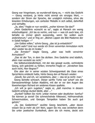 Georg war hingerissen, so wundervoll klang es, — nicht das Gedicht
— Georg verstand, ja hörte nicht einmal ein einziges Wort, —
sondern der Strom der Sprache, der unsäglich mühelos, ohne die
leisesten Erhebungen, von zartester Melodik in sich selbst, dahinfloß
und verhallte.
„Ja, aber,“ fragte er nun verstört, „woher können Sie das?“
„Mein Gedächtnis wünscht es so“, sagte al Manach ein wenig
entschuldigend. „Ich las es vorhin, und nun — was ich auch lese, ich
behalte es immer gleich auswendig, wenn Sie wollen auch
andersherum,“ und er fing an: „Blühen Lippen die Bild Madonne der
in Gelaß heiligen —“
„Um Gottes willen,“ schrie Georg, „das ist ja entsetzlich!“
„Nicht wahr? Und nun werde ich Ihren verwirrten Anmutston nicht
eher wieder los als im Grabe.“
„Sie Ärmster!“ klagte Georg, „aber was heißt verwirrter
Anmutston?“
„Das ist der Ton, in dem Sie dichten. Ihre Gedichte sind köstlich,
allein man versteht sie nicht.“
Die Selbstverständlichkeit, mit der das gesagt wurde, verhinderte
Georg, sich gekränkt zu fühlen; immerhin fragte er: „Verstehen Sies
auch nicht, Herr Bogner?“
Ehe aber der in seiner wüsten Schweigsamkeit die Oase eines
Sprüchleins entdeckt hatte, hörte Georg den al Manach wieder:
„Gewiß, Sie und ich, wir verstehens, aber — das ist ja nicht: man.“
Georg lächelte schwach. Dieser sanfte Türke war scharf wie die
Damaszenerklinge Sultan Aladdins, mit der er vor den Augen des
löwenherzigen Richard ein seidenes Kissen spaltete.
„Ich will ja gern zugeben,“ sagte er, „daß manches in diesem
Gedicht anfangs dunkel bleibt, aber ...“
„Dunkel? Sollten Sie nicht: unklar meinen oder deutlicher: konfus?
Sie können ja soviel! Die schmeichelnde Rilkeweis’, Hofmannsthals
Schwermutston, und Georges Tempelton haben Sie auch gut
gehört.“
„Ja, das Gedächtnis!“ seufzte Georg beschämt, „aber davon
wissen Sie ja mehr als ich! Nein, sagen Sie mir, was verstehen denn
Sie unter poetischer Dunkelheit, denn die ich meine, deckt sich
 