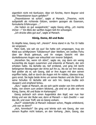 eigentlich nicht mit Konfusion. Aber ich fürchte, Herrn Bogner wird
das Theoretisieren kaum gefallen?“
„Theoretisieren ist schön“, sagte al Manach. „Theorien, nicht
aufgestellt als richtende Götzen, sondern gezogen als Essenzen,
formulierte Erfahrungen ...“
„Sie haben es gut ausgedrückt,“ sagte Georg eifrig, „ich meinte
immer —“ Ein Blick der sanften Augen ließ ihn schweigen.
„Ich drücke alles gut aus“, sagte al Manach.
König, Dame, Aß und Bube
Es klopfte leise, Georg rief: „Herein!“ Anna stand in du Tür. Er hatte
sie vergessen.
Mein Gott, wie sah sie aus! Sie hatte sich umgezogen, trug ein
Kleid aus schilfgrünem Tüllüberwurf über Weißem, ein weißes Fichu
über der Brust gekreuzt, und ihr rosiges Gesicht mit den
dunkelbraunen Augen war erleuchtet von innerer Seligkeit.
„Verzeihen Sie, wenn ich störe“, sagte sie, zog dann ein wenig
kurzsichtig die Augen zusammen und erkannte al Manach, der sich
erhoben hatte. Da lächelte sie, tief errötend, und ging mit leicht
befangenen Bewegungen der Arme auf ihn zu. Als sie vor ihm stand,
fast größer als er, sah Georg, daß er ihre Augen mit den seinen
ergriffen hatte, daß er durch die Augen mit ihr redete, überaus leise,
ganz ernst. Sie legte beide Arme um seinen Nacken und die Stirn auf
seine Schulter. Er lächelte still vor sich hin. Georg mußte sich
räuspern und empfand Scheu.
„Nun,“ sagte al Manach, als sie sich sacht wieder von ihm entfernt
hatte, von einem zum andern blickend, „da sind wir ja alle vier wie
König, Dame, Aß und Bube im Kartenspiel.“
Georg zerbrach sich einen Augenblick den Kopf, wer nun hier
König und wer der Bube war, denn al Manach — kein Zweifel — war
das Aß, und zwar Treff, wie es Georg vorkam.
„Nun?“ wiederholte al Manach indessen schon, Magda anblickend,
„wie war es denn?“
„Ach, himmlisch!“ Sie ging und lehnte sich wie Georg, der von
seinem Rupfen nicht loskam, an den Vorhang. „Nein, Georg, das
 