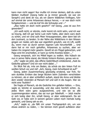 kann man nicht sagen! Nur mußte ich immer denken, daß du unten
bleiben mußtest! (Georg hatte es ja immer gewußt, sie war ein
Seraph!) und denk dir nur, als wir überm Wäldchen hinflogen, fuhr
auf einmal der arme Artaxerxes daraus hervor, — er war doch nicht
fortgekommen — und da traf ihn die Schraube und —“
„Also hatte ich doch recht gesehn!“ rief Georg, „was ist aus ihm
geworden?“
„Ich weiß nicht; er stürzte, mehr konnt ich nicht sehn, und ich war
so traurig, daß ich gar keine Lust mehr hatte, aber dann wars doch
zu schön, und wir sind aufs Meer hinausgewesen, aber dann bat ich
den Leutnant, zu landen. In der Nähe des Wäldchens in den Wiesen
gingen wir nieder, ach das war eigentlich greulich, wie im Lift, weißt
du, wenn man so durch seinen eigenen Leib herunterfällt ... Und
dann hat er mir noch geholfen, Artaxerxes zu suchen, aber wir
haben ihn nirgend mehr gesehn. Gewiß ist ein Flügel gebrochen, und
Papa wird ihn erschießen, er kann ja nichts Krankes leiden ...“
Georg versprach, sich ins Mittel legen zu wollen. Wie hübsch sie
nun in seiner Nähe stand, die Hände hinterm Rücken, genau wie er.
„Oh,“ sagte sie jetzt, das offene Gedichtbuch entdeckend, „hast du
Gedichte gelesen? Und ich war nicht dabei ...“
Ihr Blick fiel ab, irrte am Boden, da schob sie den linken Fuß im
weißen Schuh vor und rief: „Ach, Georg, mein Schuhband ist auf!“
Georg, jeden Zusammenhang glückselig erratend, war froh, für
sein dunkles Erröten das lange Bücken beim Zubinden verschieben
zu können, als er aber schließlich aufsah, stand die Anna und blickte
dem wieder sitzenden al Manach tief und süß in die Augen. War sie
nicht eine Teufelin?
Sie fragte al Manach, ob die Gedichte ihm gefallen hätten. — Eins,
sagte er, könnte er auswendig, und das wäre herrlich schön. Ja,
jedes Wort wäre ganz ausgezeichnet, und wie sie so alle
zusammengeraten wären, das sei nun gar fabelhaft. — Jetzt mache
er sich lustig über ihn, schalt Georg, er aber widersprach. Da sei
Gott vor, er habe sich in seinem ganzen Leben noch niemals lustig
gemacht, und Georg sah es ein.
„Ach,“ sagte er, „da fällt mir unser Tischgespräch ein, um von
etwas andrem zu reden, — Sie können mich gewiß aufklären über
 