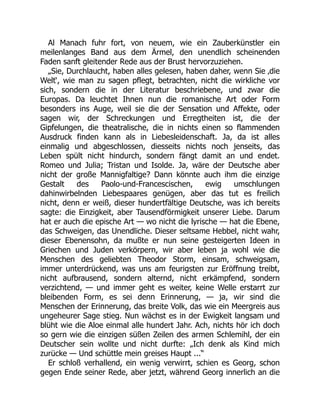 Al Manach fuhr fort, von neuem, wie ein Zauberkünstler ein
meilenlanges Band aus dem Ärmel, den unendlich scheinenden
Faden sanft gleitender Rede aus der Brust hervorzuziehen.
„Sie, Durchlaucht, haben alles gelesen, haben daher, wenn Sie ‚die
Welt‘, wie man zu sagen pflegt, betrachten, nicht die wirkliche vor
sich, sondern die in der Literatur beschriebene, und zwar die
Europas. Da leuchtet Ihnen nun die romanische Art oder Form
besonders ins Auge, weil sie die der Sensation und Affekte, oder
sagen wir, der Schreckungen und Erregtheiten ist, die der
Gipfelungen, die theatralische, die in nichts einen so flammenden
Ausdruck finden kann als in Liebesleidenschaft. Ja, da ist alles
einmalig und abgeschlossen, diesseits nichts noch jenseits, das
Leben spült nicht hindurch, sondern fängt damit an und endet.
Romeo und Julia; Tristan und Isolde. Ja, wäre der Deutsche aber
nicht der große Mannigfaltige? Dann könnte auch ihm die einzige
Gestalt des Paolo-und-Francescischen, ewig umschlungen
dahinwirbelnden Liebespaares genügen, aber das tut es freilich
nicht, denn er weiß, dieser hundertfältige Deutsche, was ich bereits
sagte: die Einzigkeit, aber Tausendförmigkeit unserer Liebe. Darum
hat er auch die epische Art — wo nicht die lyrische — hat die Ebene,
das Schweigen, das Unendliche. Dieser seltsame Hebbel, nicht wahr,
dieser Ebenensohn, da mußte er nun seine gesteigerten Ideen in
Griechen und Juden verkörpern, wir aber leben ja wohl wie die
Menschen des geliebten Theodor Storm, einsam, schweigsam,
immer unterdrückend, was uns am feurigsten zur Eröffnung treibt,
nicht aufbrausend, sondern alternd, nicht erkämpfend, sondern
verzichtend, — und immer geht es weiter, keine Welle erstarrt zur
bleibenden Form, es sei denn Erinnerung, — ja, wir sind die
Menschen der Erinnerung, das breite Volk, das wie ein Meergreis aus
ungeheurer Sage stieg. Nun wächst es in der Ewigkeit langsam und
blüht wie die Aloe einmal alle hundert Jahr. Ach, nichts hör ich doch
so gern wie die einzigen süßen Zeilen des armen Schlemihl, der ein
Deutscher sein wollte und nicht durfte: „Ich denk als Kind mich
zurücke — Und schüttle mein greises Haupt ...“
Er schloß verhallend, ein wenig verwirrt, schien es Georg, schon
gegen Ende seiner Rede, aber jetzt, während Georg innerlich an die
 