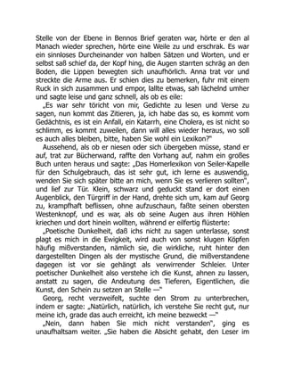 Stelle von der Ebene in Bennos Brief geraten war, hörte er den al
Manach wieder sprechen, hörte eine Weile zu und erschrak. Es war
ein sinnloses Durcheinander von halben Sätzen und Worten, und er
selbst saß schief da, der Kopf hing, die Augen starrten schräg an den
Boden, die Lippen bewegten sich unaufhörlich. Anna trat vor und
streckte die Arme aus. Er schien dies zu bemerken, fuhr mit einem
Ruck in sich zusammen und empor, lallte etwas, sah lächelnd umher
und sagte leise und ganz schnell, als ob es eile:
„Es war sehr töricht von mir, Gedichte zu lesen und Verse zu
sagen, nun kommt das Zitieren, ja, ich habe das so, es kommt vom
Gedächtnis, es ist ein Anfall, ein Katarrh, eine Cholera, es ist nicht so
schlimm, es kommt zuweilen, dann will alles wieder heraus, wo soll
es auch alles bleiben, bitte, haben Sie wohl ein Lexikon?“
Aussehend, als ob er niesen oder sich übergeben müsse, stand er
auf, trat zur Bücherwand, raffte den Vorhang auf, nahm ein großes
Buch unten heraus und sagte: „Das Homerlexikon von Seiler-Kapelle
für den Schulgebrauch, das ist sehr gut, ich lerne es auswendig,
wenden Sie sich später bitte an mich, wenn Sie es verlieren sollten“,
und lief zur Tür. Klein, schwarz und geduckt stand er dort einen
Augenblick, den Türgriff in der Hand, drehte sich um, kam auf Georg
zu, krampfhaft beflissen, ohne aufzuschaun, faßte seinen obersten
Westenknopf, und es war, als ob seine Augen aus ihren Höhlen
kriechen und dort hinein wollten, während er eilfertig flüsterte:
„Poetische Dunkelheit, daß ichs nicht zu sagen unterlasse, sonst
plagt es mich in die Ewigkeit, wird auch von sonst klugen Köpfen
häufig mißverstanden, nämlich sie, die wirkliche, ruht hinter den
dargestellten Dingen als der mystische Grund, die mißverstandene
dagegen ist vor sie gehängt als verwirrender Schleier. Unter
poetischer Dunkelheit also verstehe ich die Kunst, ahnen zu lassen,
anstatt zu sagen, die Andeutung des Tieferen, Eigentlichen, die
Kunst, den Schein zu setzen an Stelle —“
Georg, recht verzweifelt, suchte den Strom zu unterbrechen,
indem er sagte: „Natürlich, natürlich, ich verstehe Sie recht gut, nur
meine ich, grade das auch erreicht, ich meine bezweckt —“
„Nein, dann haben Sie mich nicht verstanden“, ging es
unaufhaltsam weiter. „Sie haben die Absicht gehabt, den Leser im
 