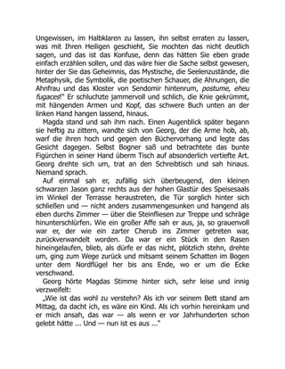 Ungewissen, im Halbklaren zu lassen, ihn selbst erraten zu lassen,
was mit Ihren Heiligen geschieht, Sie mochten das nicht deutlich
sagen, und das ist das Konfuse, denn das hätten Sie eben grade
einfach erzählen sollen, und das wäre hier die Sache selbst gewesen,
hinter der Sie das Geheimnis, das Mystische, die Seelenzustände, die
Metaphysik, die Symbolik, die poetischen Schauer, die Ahnungen, die
Ahnfrau und das Kloster von Sendomir hintenrum, postume, eheu
fugaces!“ Er schluchzte jammervoll und schlich, die Knie gekrümmt,
mit hängenden Armen und Kopf, das schwere Buch unten an der
linken Hand hangen lassend, hinaus.
Magda stand und sah ihm nach. Einen Augenblick später begann
sie heftig zu zittern, wandte sich von Georg, der die Arme hob, ab,
warf die ihren hoch und gegen den Büchervorhang und legte das
Gesicht dagegen. Selbst Bogner saß und betrachtete das bunte
Figürchen in seiner Hand überm Tisch auf absonderlich vertiefte Art.
Georg drehte sich um, trat an den Schreibtisch und sah hinaus.
Niemand sprach.
Auf einmal sah er, zufällig sich überbeugend, den kleinen
schwarzen Jason ganz rechts aus der hohen Glastür des Speisesaals
im Winkel der Terrasse heraustreten, die Tür sorglich hinter sich
schließen und — nicht anders zusammengesunken und hangend als
eben durchs Zimmer — über die Steinfliesen zur Treppe und schräge
hinunterschlürfen. Wie ein großer Affe sah er aus, ja, so grauenvoll
war er, der wie ein zarter Cherub ins Zimmer getreten war,
zurückverwandelt worden. Da war er ein Stück in den Rasen
hineingelaufen, blieb, als dürfe er das nicht, plötzlich stehn, drehte
um, ging zum Wege zurück und mitsamt seinem Schatten im Bogen
unter dem Nordflügel her bis ans Ende, wo er um die Ecke
verschwand.
Georg hörte Magdas Stimme hinter sich, sehr leise und innig
verzweifelt:
„Wie ist das wohl zu verstehn? Als ich vor seinem Bett stand am
Mittag, da dacht ich, es wäre ein Kind. Als ich vorhin hereinkam und
er mich ansah, das war — als wenn er vor Jahrhunderten schon
gelebt hätte ... Und — nun ist es aus ...“
 