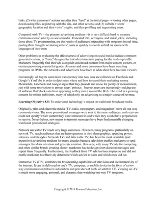 Copyright © 2019 Pearson Education, Inc.
links; (2) what customers’ actions are after they “land” at the initial page—viewing other pages,
downloading files, registering with the site, and other actions; and (3) website visitors’
geographic location and their visits’ lengths, and then profiling and segmenting users.
Compared with TV—the primary advertising medium—it is very difficult hard to measure
communications’ activity on social media. Truncated text, acronyms, and inside jokes, including
those about TV programming, are the results of audiences interacting with programs in real time,
posting their thoughts or sharing others’ posts as quickly as events unfold on screen with
languages of their own.
Other problems in evaluating the effectiveness of advertising on social media include computer-
generated visitors, or “bots,” designed to fool advertisers into paying for the made-up traffic.
Marketers frequently find their ads alongside unlicensed content from major content owners, or
on sites promoting counterfeit goods. As more and more consumers have been watching
programs on DVRs, the networks and advertisers have been at odds about how to count viewers.
Increasingly, ad buyers want more transparency into how data are collected on Facebook and
Google’s YouTube in order to determine where and how to spend their marketing money.
Meanwhile, Facebook and Google argue that they provide and allow for plenty of measurement,
just with some restrictions to protect users’ privacy. Internet users are increasingly making use
of software that blocks ads from appearing as they move around the Web. The trend is a growing
concern for online publishers, many of which rely on advertising as a major source of revenue.
Learning Objective 8.5: To understand technology’s impact on traditional broadcast media.
Originally, print and electronic media (TV, radio, newspapers, and magazines) were all one-way
communications. The same promotional messages were sent to the same audiences, and receivers
could not specify which content they were interested in and which they would have prepared not
to receive. Nevertheless, new means to transmit messages have been fundamentally changing
traditional promotional strategies.
Network and cable TV reach very large audiences. However, many programs, particularly on
network TV, reach audiences that are heterogeneous in their demographics, spending power,
interests, and lifestyles. Network TV (and later cable TV) has been the most desirable (and
expensive) advertising medium for many decades because television enables marketers to send
messages that draw attention and generate emotion. However, with many TV ads for competing
and often similar brands creating clutter, marketers had to design short-duration messages and
repeat them frequently. Furthermore, the feedback from TV ads has been imprecise and did not
enable marketers to effectively determine which ads led to sales and which ones did not.
Interactive TV (iTV) combines the broadcasting capabilities of television and the interactivity of
the internet. It can be delivered to one’s TV, computer, or mobile device in the form of a two-
way communication between subscribers and providers of cable or satellite TV. Viewing on iTV
is much more engaging, personal, and dynamic than watching one-way TV programs.
 