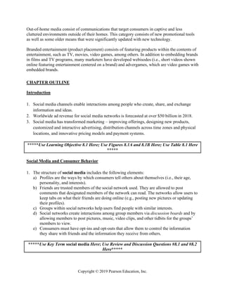 Copyright © 2019 Pearson Education, Inc.
Out-of-home media consist of communications that target consumers in captive and less
cluttered environments outside of their homes. This category consists of new promotional tools
as well as some older means that were significantly updated with new technology.
Branded entertainment (product placement) consists of featuring products within the contents of
entertainment, such as TV, movies, video games, among others. In addition to embedding brands
in films and TV programs, many marketers have developed webisodes (i.e., short videos shown
online featuring entertainment centered on a brand) and advergames, which are video games with
embedded brands.
CHAPTER OUTLINE
Introduction
1. Social media channels enable interactions among people who create, share, and exchange
information and ideas.
2. Worldwide ad revenue for social media networks is forecasted at over $50 billion in 2018.
3. Social media has transformed marketing – improving offerings, designing new products,
customized and interactive advertising, distribution channels across time zones and physical
locations, and innovative pricing models and payment systems.
*****Use Learning Objective 8.1 Here; Use Figures 8.1A and 8.1B Here; Use Table 8.1 Here
*****
Social Media and Consumer Behavior
1. The structure of social media includes the following elements:
a) Profiles are the ways by which consumers tell others about themselves (i.e., their age,
personality, and interests).
b) Friends are trusted members of the social network used. They are allowed to post
comments that designated members of the network can read. The networks allow users to
keep tabs on what their friends are doing online (e.g., posting new pictures or updating
their profiles).
c) Groups within social networks help users find people with similar interests.
d) Social networks create interactions among group members via discussion boards and by
allowing members to post pictures, music, video clips, and other tidbits for the groups’
members to view.
e) Consumers must have opt-ins and opt-outs that allow them to control the information
they share with friends and the information they receive from others.
*****Use Key Term social media Here; Use Review and Discussion Questions #8.1 and #8.2
Here*****
 