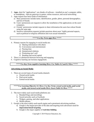 Copyright © 2019 Pearson Education, Inc.
2. Apps, short for “applications”, are chunks of software—installed on one’s computer, tablet,
or smartphone—that are gateways to games, online resources, and social networking.
3. Apps request four basic kinds of information:
a) Basic permissions include name, identification, gender, photo, personal demographics,
and list of friends.
b) Users’ permissions are requests to allow the installation of the applications on the users’
computers.
c) Friends’ permissions include requests to share information the users have about friends
using the same app.
d) Sensitive information requests include questions about users’ highly personal aspects,
such as political or religious affiliation and even sexual orientation.
*****Use Key Term apps Here *****
4. Primary reasons for engaging in social media are:
a) Sharing information with others
b) Convenience and entertainment
c) Passing time
d) Interpersonal relations
e) Promoting one’s self
f) Bonding and social capital
5. There is a distinction between browsing and engaging.
6. Cognitive learning can increase engagement.
*****Use Key Term cognitive learning Here; Use Tables 8.2 and 8.3 Here *****
Advertising on Social Media
1. There are several types of social media channels
a. Owned social media
b. Paid social media
c. Earned social media
*****Use Learning Objective 8.2 Here; Use Key Terms owned social media, paid social
media, and earned social media Here; Insert Table 8.4 Here *****
2. The most widely used social media platforms are:
a. Branded blogs and microblogs
b. Social networks such as Facebook
c. Widgets, gaming, and other applications
d. Mobile phones
3. Google is the most widely used search engine and a prominent advertising medium.
a. Google is the largest provider of the data and targeting tools advertisers need for
impression-based targeting
b. Google is the major supplier of real-time bidding
 