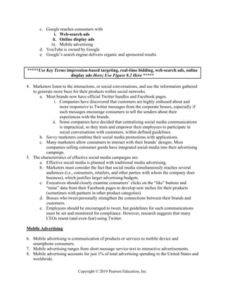 Copyright © 2019 Pearson Education, Inc.
c. Google reaches consumers with
i. Web-search ads
ii. Online display ads
iii. Mobile advertising
d. YouTube is owned by Google
e. Google’s search engine delivers organic and sponsored results
*****Use Key Terms impression-based targeting, real-time bidding, web-search ads, online
display ads Here; Use Figure 8.2 Here *****
4. Marketers listen to the interactions, or social conversations, and use the information gathered
to generate more buzz for their products within social networks.
a. Most brands now have official Twitter handles and Facebook pages.
i. Companies have discovered that customers are highly enthused about and
more responsive to Twitter messages from the corporate bosses, especially if
such messages encourage consumers to tell the senders about their
experiences with the brands.
ii. Some companies have decided that centralizing social media communications
is impractical, so they train and empower their employees to participate in
social conversations with customers, within defined guidelines.
b. Savvy marketers combine their social media promotions with applications.
c. Many marketers allow consumers to interact with their brands’ designs. Most
companies selling consumer goods have integrated social media into their advertising
campaign.
5. The characteristics of effective social media campaigns are:
a. Effective social media is planned with traditional media advertising.
b. Marketers must consider the fact that social media simultaneously reaches several
audiences (i.e., consumers, retailers, and other parties with whom the company does
business), which justifies larger advertising budgets.
c. Executives should closely examine consumers’ clicks on the “like” buttons and
“mine” data from their Facebook pages to develop new niches for their products
(sometimes with partners in other product categories).
d. Bosses who tweet personally strengthen the connections between their brands and
customers.
e. Employees should be encouraged to tweet, but guidelines for such communications
must be set and monitored for compliance. However, research suggests that many
CEOs resent (and even fear) using Twitter.
Mobile Advertising
6. Mobile advertising is communication of products or services to mobile device and
smartphone consumers.
7. Mobile advertising ranges from short message service text to interactive advertisements.
8. Mobile advertising accounts for just 1% of total advertising spending in the United States and
worldwide.
 