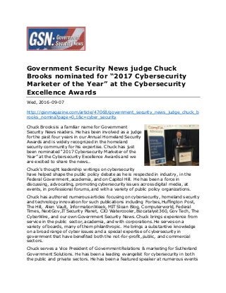 Government Security News judge Chuck
Brooks nominated for “2017 Cybersecurity
Marketer of the Year” at the Cybersecurity
Excellence Awards
Wed, 2016-09-07
http://gsnmagazine.com/article/47068/government_security_news_judge_chuck_b
rooks_nomina?page=0,1&c=cyber_security
Chuck Brooks is a familiar name for Government
Security News readers. He has been involved as a judge
for the past four years in our Annual Homeland Security
Awards and is widely recognized in the homeland
security community for his expertise. Chuck has just
been nominated “2017 Cybersecurity Marketer of the
Year” at the Cybersecurity Excellence Awards and we
are excited to share the news..
Chuck's thought leadership writings on cybersecurity
have helped shape the public policy debate as he is respected in industry, in the
Federal Government, academia, and on Capitol Hill. He has been a force in
discussing, advocating, promoting cybersecurity issues across digital media, at
events, in professional forums, and with a variety of public policy organizations.
Chuck has authored numerous articles focusing on cybersecurity, homeland security
and technology innovation for such publications including Forbes, Huffington Post,
The Hill, Alien Vault, InformationWeek, MIT Sloan Blog, Computerworld, Federal
Times, NextGov,IT Security Planet, CIO Watercooler, Bizcatalyst360, Gov Tech, The
CyberWire, and our own Government Security News. Chuck brings experience from
service in the public sector, academia, and with corporations. He serves on a
variety of boards, many of them philanthropic. He brings a substantive knowledge
on a broad range of cyber issues and a special expertise of cybersecurity in
government that have benefited both the not-for-profit, public, and commercial
sectors.
Chuck serves a Vice President of Government Relations & marketing for Sutherland
Government Solutions. He has been a leading evangelist for cybersecurity in both
the public and private sectors. He has been a featured speaker at numerous events
 