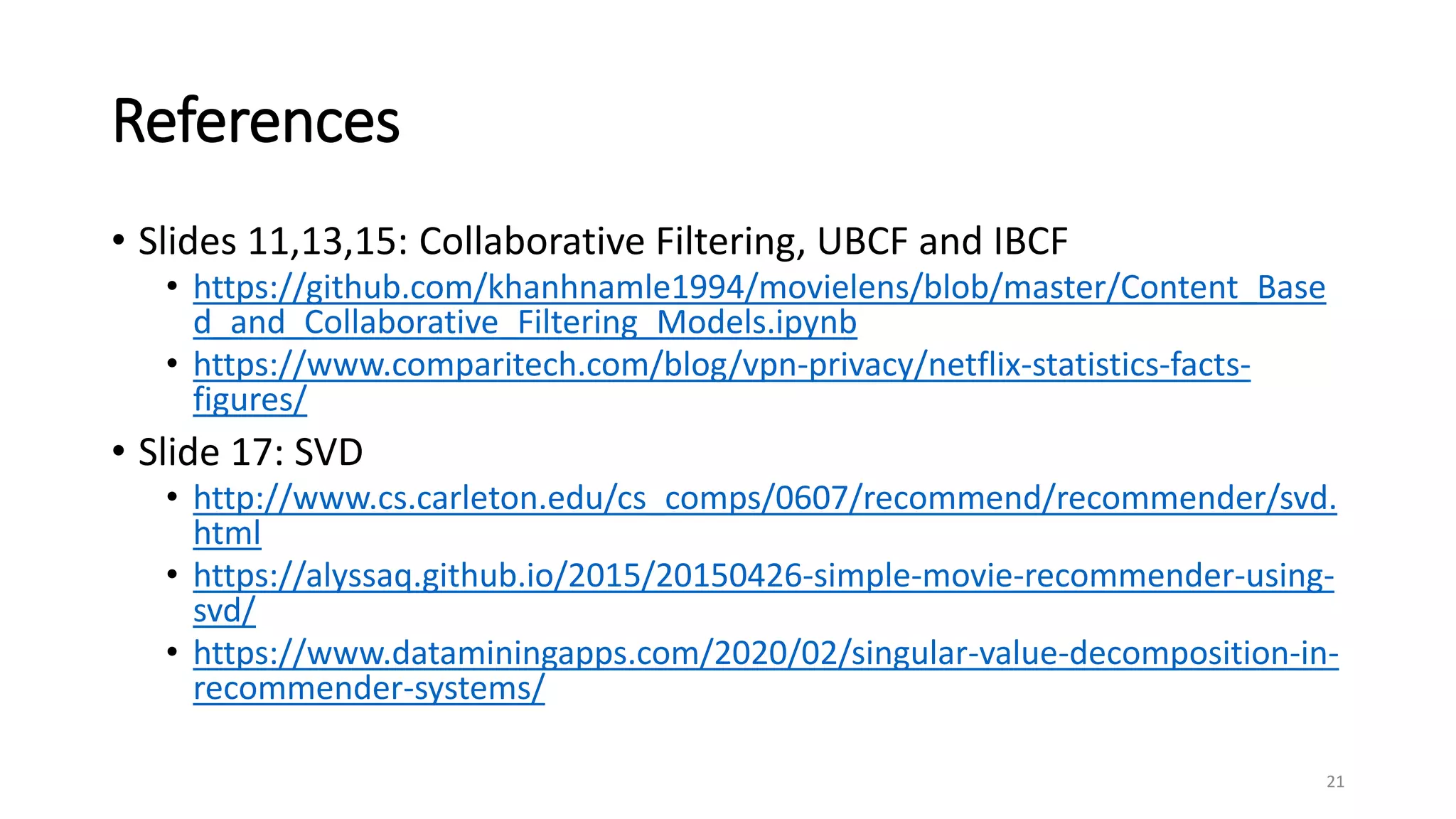 References
• Slides 11,13,15: Collaborative Filtering, UBCF and IBCF
• https://github.com/khanhnamle1994/movielens/blob/master/Content_Base
d_and_Collaborative_Filtering_Models.ipynb
• https://www.comparitech.com/blog/vpn-privacy/netflix-statistics-facts-
figures/
• Slide 17: SVD
• http://www.cs.carleton.edu/cs_comps/0607/recommend/recommender/svd.
html
• https://alyssaq.github.io/2015/20150426-simple-movie-recommender-using-
svd/
• https://www.dataminingapps.com/2020/02/singular-value-decomposition-in-
recommender-systems/
21
 