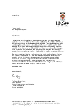 THE UNIVERSITY OF NEW SOUTH WALES | UNSW SYDNEY NSW 2052 AUSTRALIA
T +61(2) 9385 7001 | F +61 (2) 9385 7123 | ABN 57 195 873 179 | CRICOS Provider Code 00098G
SYDNEY | CANBERRA | AUSTRALIA	
6 July 2015
Helena Brusic
The Imagination Agency
Dear Helena
I am writing to let you know we are absolutely delighted with your design work and
production work on the School of Mathematics and Statistics Report 2012-2014. I must
say that our guidelines on this were somewhat nebulous, if not contradictory. We didn’t
want boring lists of information, but we did want information, and lists too. We didn’t
want it to be too maths like but we wanted it to be recognizably maths like. We didn’t
want it to be too strange but we did want it to be a little unconventional. Somehow you
tuned into exactly what we wanted. You were a delight to work with. You went at our
pace and when we suddenly revealed a deadline that we needed to meet you delivered.
Our report would have been far inferior without your efforts and imagination. We have
had numerous compliments on it from staff and other colleagues. I recall too your
excellent work for us in designing the poster and banner for our Limits to Growth
Symposium. Your iconic design work on this really helped to set the tone for this
landmark international meeting. I would be happy to give you my highest
recommendation for any other design and production work and you would certainly be
the first person that we would turn to for this in the future.
Thank you again.
Yours sincerely,
Professor Bruce Henry
Head of School
School of Mathematics and Statistics
UNSW AUSTRALIA
Sydney NSW 2052
 