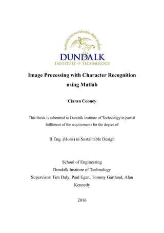Image Processing with Character Recognition
using Matlab
Ciaran Cooney
This thesis is submitted to Dundalk Institute of Technology in partial
fulfilment of the requirements for the degree of
B.Eng. (Hons) in Sustainable Design
School of Engineering
Dundalk Institute of Technology
Supervisor: Tim Daly, Paul Egan, Tommy Gartland, Alan
Kennedy
2016
 