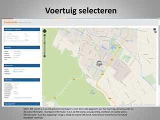 Voertuig selecteren
Met 1 klik zoomt u in op elk gewenst voertuig en u ziet direct alle gegevens van het voertuig, de bestuurder en
de extra informatie . Standaard informatie m.b.t. de KM stand, accuspanning, snelheid en laatste adres.
Met de optie “Can-Bus koppeling” krijgt u altijd de exacte KM.stand, tankinhoud, toerental en het totale
brandstof verbruik.
 