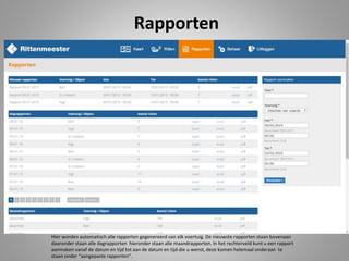 Rapporten
Hier worden automatisch alle rapporten gegenereerd van elk voertuig. De nieuwste rapporten staan bovenaan
daaronder staan alle dagrapporten hieronder staan alle maandrapporten. In het rechterveld kunt u een rapport
aanmaken vanaf de datum en tijd tot aan de datum en tijd die u wenst, deze komen helemaal onderaan te
staan onder “aangepaste rapporten”.
 