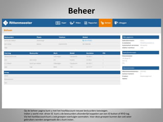 Beheer
Op de beheer pagina kunt u met het hoofdaccount nieuwe bestuurders toevoegen.
Indien u werkt met driver ID kunt u de bestuurders afzonderlijk koppelen aan een ID button of RFID tag.
Via het hoofdaccount kunt u ook groepen voertuigen aanmaken. Voor deze groepen kunnen dan ook weer
gebruikers worden aangemaakt die u kunt inzien.
 