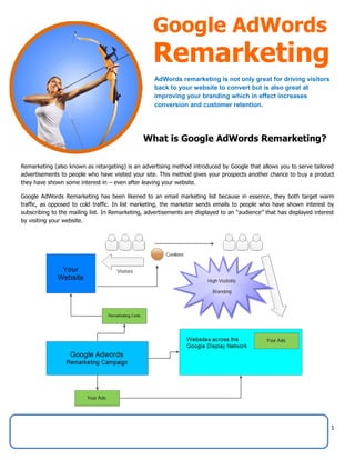 1
Remarketing (also known as retargeting) is an advertising method introduced by Google that allows you to serve tailored
advertisements to people who have visited your site. This method gives your prospects another chance to buy a product
they have shown some interest in – even after leaving your website.
Google AdWords Remarketing has been likened to an email marketing list because in essence, they both target warm
traffic, as opposed to cold traffic. In list marketing, the marketer sends emails to people who have shown interest by
subscribing to the mailing list. In Remarketing, advertisements are displayed to an “audience” that has displayed interest
by visiting your website.
Google AdWords
Remarketing
AdWords remarketing is not only great for driving visitors
back to your website to convert but is also great at
improving your branding which in effect increases
conversion and customer retention.
What is Google AdWords Remarketing?
 
