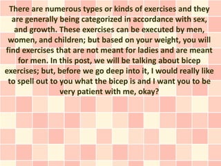 There are numerous types or kinds of exercises and they
  are generally being categorized in accordance with sex,
   and growth. These exercises can be executed by men,
 women, and children; but based on your weight, you will
find exercises that are not meant for ladies and are meant
    for men. In this post, we will be talking about bicep
exercises; but, before we go deep into it, I would really like
 to spell out to you what the bicep is and I want you to be
                 very patient with me, okay?
 