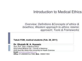 Introduction to Medical Ethics Overview; Definitions &Concepts of ethics & bioethics; Western approach to ethics; Islamic approach; Tools & Frameworks Tabuk FOM, medical students (Feb. 28, 2011) Dr. Ghaiath M. A. Hussein Asst. Prof., Dept. of Medical Ethics King Fahad Medical City – Faculty of Medicine King Saud Bin Abdul-Aziz University for Health Sciences Email:  [email_address] Office : 01-2889999 Ext.7588,  Mob .: 0566511653 