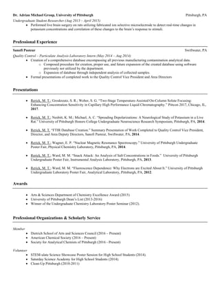 Dr. Adrian Michael Group, University of Pittsburgh Pittsburgh, PA
Undergraduate Student Researcher (Aug 2013 – April 2015)
 Performed live brain surgery on rats utilizing fabricated ion selective microelectrode to detect real-time changes in
potassium concentrations and correlation of these changes to the brain’s response to stimuli.
Professional Experience
Sanofi Pasteur Swiftwater, PA
Quality Control – Particulate Analysis Laboratory Intern (May 2014 – Aug 2014)
 Creation of a comprehensive database encompassing all previous manufacturing contamination analytical data.
o Composed procedure for creation, proper use, and future expansion of the created database using software
previously not utilized by the department.
o Expansion of database through independent analysis of collected samples.
 Formal presentations of completed work to the Quality Control Vice President and Area Directors
Presentations
 Rerick, M. T.; Groskreutz, S. R.; Weber, S. G. “Two-Stage Temperature-Assisted On-Column Solute Focusing:
Enhancing Concentration Sensitivity in Capillary High Performance Liquid Chromatography.” Pittcon 2017, Chicago, IL,
2017.
 Rerick, M. T.; Nesbitt, K. M.; Michael, A. C. “Spreading Depolarizations: A Neurological Study of Potassium in a Live
Rat.” University of Pittsburgh Honors College Undergraduate Neuroscience Research Symposium, Pittsburgh, PA, 2014.
 Rerick, M. T. “FTIR Database Creation.” Summary Presentation of Work Completed to Quality Control Vice President,
Director, and Area Deputy Directors, Sanofi Pasteur, Swiftwater, PA, 2014.
 Rerick, M. T.; Wagner, E. P. “Nuclear Magnetic Resonance Spectroscopy.” University of Pittsburgh Undergraduate
Poster Fair, Physical Chemistry Laboratory, Pittsburgh, PA, 2014.
 Rerick, M. T.; Ward, M. M. “Snack Attack: An Analysis of Salt Concentrations in Foods.” University of Pittsburgh
Undergraduate Poster Fair, Instrumental Analysis Laboratory, Pittsburgh, PA, 2013.
 Rerick, M. T.; Ward, M. M. “Fluorescence Dependence: Why Electrons are Excited About It.” University of Pittsburgh
Undergraduate Laboratory Poster Fair, Analytical Laboratory, Pittsburgh, PA, 2012.
Awards
 Arts & Sciences Department of Chemistry Excellence Award (2015)
 University of Pittsburgh Dean’s List (2013-2016)
 Winner of the Undergraduate Chemistry Laboratory Poster Seminar (2012).
Professional Organizations & Scholarly Service
Member
 Dietrich School of Arts and Sciences Council (2016 – Present)
 American Chemical Society (2016 – Present)
 Society for Analytical Chemists of Pittsburgh (2016 - Present)
Volunteer
 STEM-ulate Science Showcase Poster Session for High School Students (2014).
 Saturday Science Academy for High School Students (2014).
 Clean-Up Pittsburgh (2010-2011)
 
